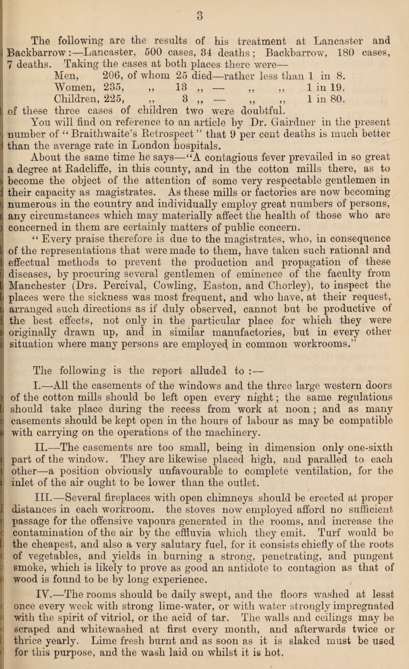 The following are the results of his treatment at Lancaster and i Backbarrow :—Lancaster, 500 cases, 34 deaths ; Backbarrow, 180 cases, 7 deaths. Taking the cases at both places there were— Men, 206, of whom 25 died—rather less than 1 in 8. Women, 235, ,, 13 ,, — ,, ,, 1 in 19. Children, 225, ,, 3 ,, — ,, ,, 1 in 80. | of these three cases of children two were doubtful. You will find on reference to an article by Dr. Gairdner in the present | number of “ Braithwaite’s Retrospect ” that 9 per cent deaths is much better i than the average rate in London hospitals. About the same time he says—“A contagious fever prevailed in so great , a degree at Radcliffe, in this county, and in the cotton mills there, as to | become the object of the attention of some very respectable gentlemen in j their capacity as magistrates. As these mills or factories are now becoming rj numerous in the country and individually employ great numbers of persons, i any circumstances which may materially affect the health of those who are > concerned in them are certainly matters of public concern. “ Every praise therefore is due to the magistrates, who, in consequence t of the representations that were made to them, have taken such rational and 1 effectual methods to prevent the production and propagation of these ij diseases, by procuring several gentlemen of eminence of the faculty from Manchester (Drs. Percival, Cowling, Easton, and Chorley), to inspect the [< places were the sickness was most frequent, and who have, at their request, i\ arranged such directions as if duly observed, cannot but be productive of I the best effects, not only in the particular place for which they were t\ originally drawn up, and in similar manufactories, but in every other ii situation where many persons are employed, in common workrooms.” The following is the report alluded to :— I. —All the casements of the windows and the three large western doors :<j of the cotton mills should be left open every night; the same regulations [\ should take place during the recess from work at noon ; and as many Kj casements should be kept open in the hours of labour as may be compatible with carrying on the operations of the machinery. II. —The casements are too small, being in dimension only one-sixth (i part of the window. They are likewise placed high, and paralled to each | other—a position obviously unfavourable to complete ventilation, for the I inlet of the air ought to be lower than the outlet. III. —Several fireplaces with open chimneys should be erected at proper J: distances in each workroom, the stoves now employed afford no sufficient (j passage for the offensive vapours generated in the rooms, and increase the contamination of the air by the effluvia which they emit. Turf would be t: the cheapest, and also a very salutary fuel, for it consists chiefly of the roots < of vegetables, and yields in burning a strong, penetrating, and pungent smoke, which is likely to prove as good an antidote to contagion as that of wood is found to be by long experience. IV. —The rooms should be daily swept, and the floors washed at lesst <; once every -week with strong lime-water, or with water strongly impregnated with the spirit of vitriol, or the acid of tar. The walls and ceilings may be scraped and whitewashed at first every month, and afterwards twice or thrice yearly. Lime fresh burnt and as soon as it is slaked must be used ii for this purpose, and the wash laid on whilst it is hot.