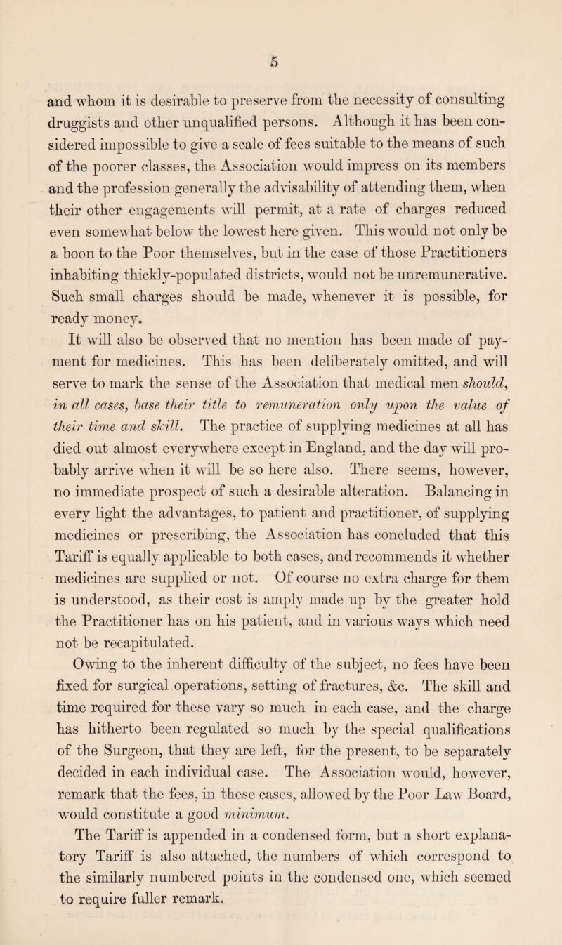 and whom it is desirable to preserve from the necessity of consulting druggists and other unqualified persons. Although it has been con¬ sidered impossible to give a scale of fees suitable to the means of such of the poorer classes, the Association would impress on its members and the profession generally the advisability of attending them, when their other engagements will permit, at a rate of charges reduced even somewhat below the lowest here given. This would not only be a boon to the Poor themselves, but in the case of those Practitioners inhabiting thickly-populated districts, would not be unremunerative. Such small charges should be made, whenever it is possible, for ready money. It will also be observed that no mention has been made of pay¬ ment for medicines. This has been deliberately omitted, and will serve to mark the sense of the Association that medical men should, in all cases, base their title to remuneration only upon the value of their time and shill. The practice of supplying medicines at all has died out almost everywhere except in England, and the day will pro¬ bably arrive when it will be so here also. There seems, however, no immediate prospect of such a desirable alteration. Balancing in every light the advantages, to patient and practitioner, of supplying medicines or prescribing, the Association has concluded that this Tariff is equally applicable to both cases, and recommends it whether medicines are supplied or not. Of course no extra charge for them is understood, as their cost is amply made up by the greater hold the Practitioner has on his patient, and in various ways which need not be recapitulated. Owing to the inherent difficulty of the subject, no fees have been fixed for surgical operations, setting of fractures, &c. The skill and time required for these vary so much in each case, and the charge has hitherto been regulated so much by the special qualifications of the Surgeon, that they are left, for the present, to be separately decided in each individual case. The Association would, however, remark that the fees, in these cases, allowed by the Poor Law Board, would constitute a good minimum. The Tariff is appended in a condensed form, but a short explana¬ tory Tariff is also attached, the numbers of which correspond to the similarly numbered points in the condensed one, which seemed to require fuller remark.