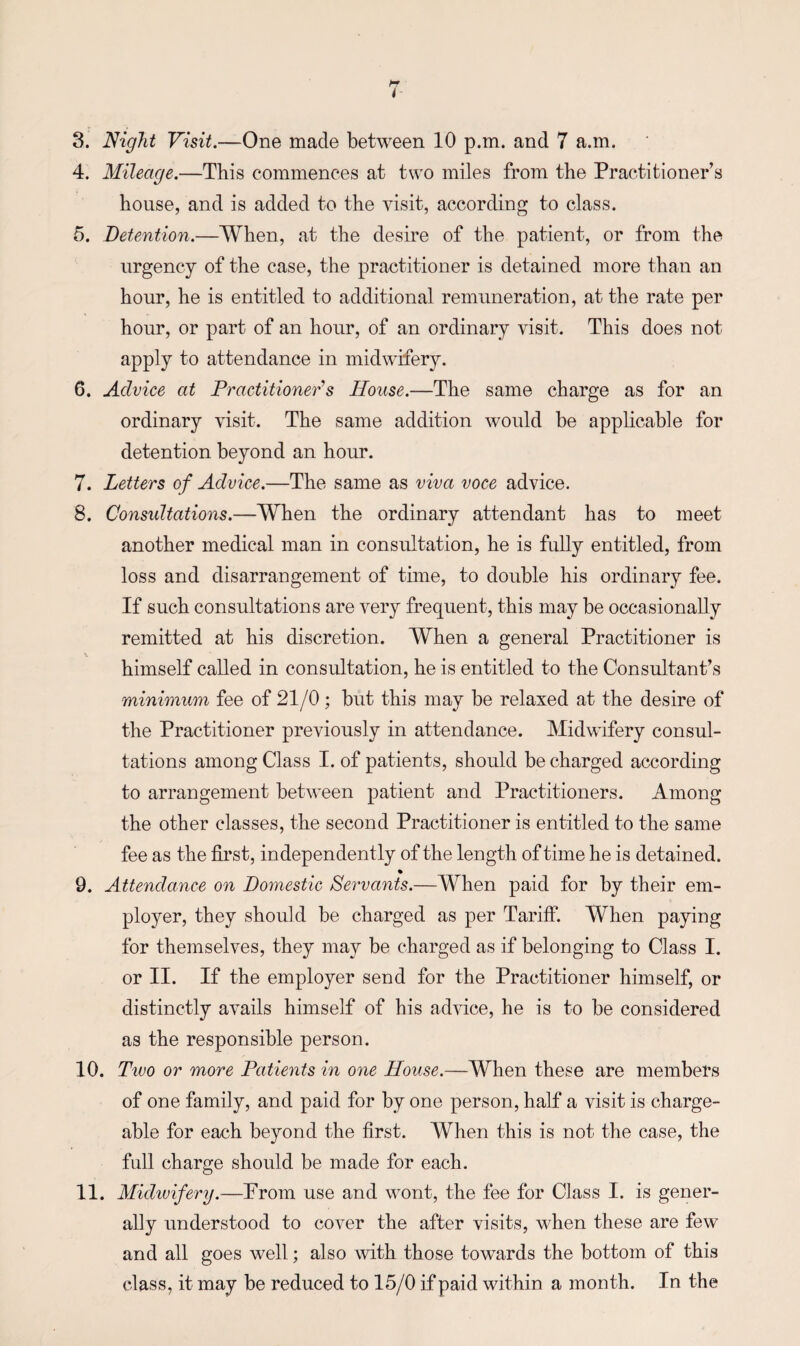 4. Mileage.—This commences at two miles from the Practitioner’s house, and is added to the visit, according to class. 5. Detention.—When, at the desire of the patient, or from the urgency of the case, the practitioner is detained more than an hour, he is entitled to additional remuneration, at the rate per hour, or part of an hour, of an ordinary visit. This does not apply to attendance in midwifery. 6. Advice at Practitioner’s House.—The same charge as for an ordinary visit. The same addition would be applicable for detention beyond an hour. 7. Letters of Advice.—The same as viva voce advice. 8. Consultations.—When the ordinary attendant has to meet another medical man in consultation, he is fully entitled, from loss and disarrangement of time, to double his ordinary fee. If such consultations are very frequent, this may be occasionally remitted at his discretion. When a general Practitioner is himself called in consultation, he is entitled to the Consultant’s minimum, fee of 21/0; but this may be relaxed at the desire of the Practitioner previously in attendance. Midwifery consul¬ tations among Class I. of patients, should be charged according to arrangement between patient and Practitioners. Among the other classes, the second Practitioner is entitled to the same fee as the first, independently of the length of time he is detained. % 9. Attendance on Domestic Servants.—When paid for by their em¬ ployer, they should be charged as per Tariff. When paying for themselves, they may be charged as if belonging to Class I. or II. If the employer send for the Practitioner himself, or distinctly avails himself of his advice, he is to be considered as the responsible person. 10. Two or more Patients in one House.—When these are members of one family, and paid for by one person, half a visit is charge¬ able for each beyond the first. When this is not the case, the full charge should be made for each. 11. Midwifery.—Prom use and wont, the fee for Class I. is gener¬ ally understood to cover the after visits, when these are few and all goes well; also with those towards the bottom of this class, it may be reduced to 15/0 if paid within a month. In the