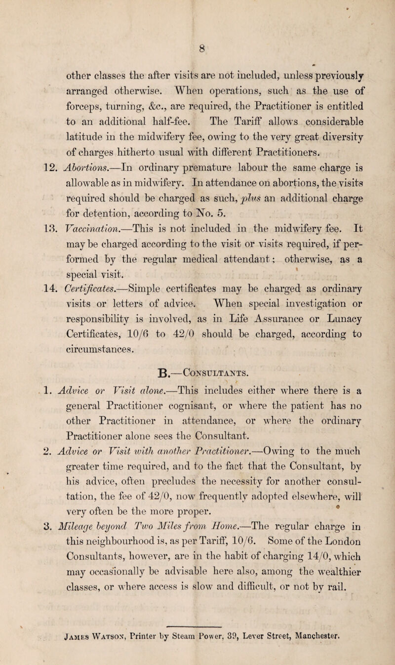 other classes the after visits are not included, unless previously arranged otherwise. When operations, such as the use of forceps, turning, &c., are required, the Practitioner is entitled to an additional half-fee. The Tariff allows considerable latitude in the midwifery fee, owing to the very great diversity of charges hitherto usual with different Practitioners. 12. Abortions.—In ordinary premature labour the same charge is allowable as in midwifery. In attendance on abortions, the visits required should be charged as such, plus an additional charge for detention, according to No. 5. 13. Vaccination.—This is not included in the midwifery fee. It may be charged according to the visit or visits required, if per¬ formed by the regular medical attendant; otherwise, as a special visit. 14. Certificates.—Simple certificates may be charged as ordinary visits or letters of advice. When special investigation or responsibility is involved, as in Life Assurance or Lunacy Certificates, 10/6 to 42/0 should be charged, according to circumstances. B.—Consultants. - 1. Advice or Visit (done.—This includes either where there is a general Practitioner cognisant, or where the patient has no other Practitioner in attendance, or where the ordinary Practitioner alone sees the Consultant. 2. Advice or Visit with another Practitioner.—Owing to the much greater time required, and to the fact that the Consultant, by his advice, often precludes the necessity for another consul¬ tation, the fee of 42/0, now frequently adopted elsewhere, will very often be the more proper. 3. Mileage beyond Two Miles from Home.—The regular charge in this neighbourhood is, as per Tariff, 10/6. Some of the London Consultants, however, are in the habit of charging 14/0, which may occasionally be advisable here also, among the wealthier classes, or where access is slow and difficult, or not by rail. James Watson, Printer by Steam Power, 39, Lever Street, Manchester,