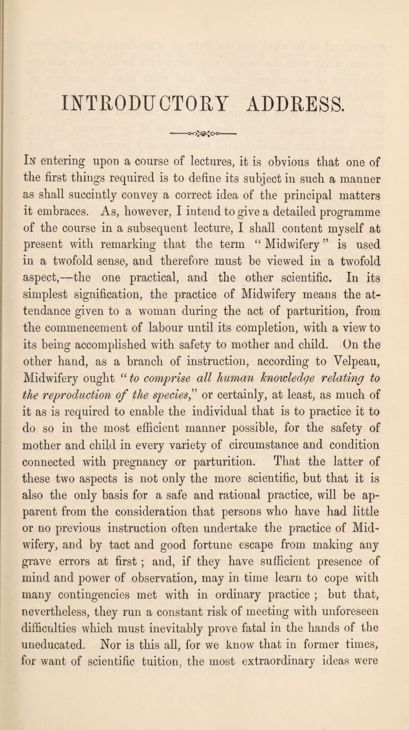 In entering upon a course of lectures, it is obvious that one of the first things required is to define its subject in such a manner as shall succintly convey a correct idea of the principal matters it embraces. As, however, I intend to give a detailed programme of the course in a subsequent lecture, I shall content myself at present with remarking that the term “ Midwifery ” is used in a twofold sense, and therefore must be viewed in a twofold aspect,—the one practical, and the other scientific. In its simplest signification, the practice of Midwifery means the at¬ tendance given to a woman during the act of parturition, from the commencement of labour until its completion, with a view to its being accomplished with safety to mother and child. On the other hand, as a branch of instruction, according to Velpeau, Midwifery ought “ to comprise all human knowledge relating to the reproduction of the species,” or certainly, at least, as much of it as is required to enable the individual that is to practice it to do so in the most efficient manner possible, for the safety of mother and child in every variety of circumstance and condition connected with pregnancy or parturition. That the latter of these two aspects is not only the more scientific, but that it is also the only basis for a safe and rational practice, will be ap¬ parent from the consideration that persons who have had little or no previous instruction often undertake the practice of Mid¬ wifery, and by tact and good fortune escape from making any grave errors at first ; and, if they have sufficient presence of mind and power of observation, may in time learn to cope with many contingencies met with in ordinary practice ; but that, nevertheless, they run a constant risk of meeting with unforeseen difficulties which must inevitably prove fatal in the hands of the uneducated. Nor is this all, for we know that in former times, for want of scientific tuition, the most extraordinary ideas were