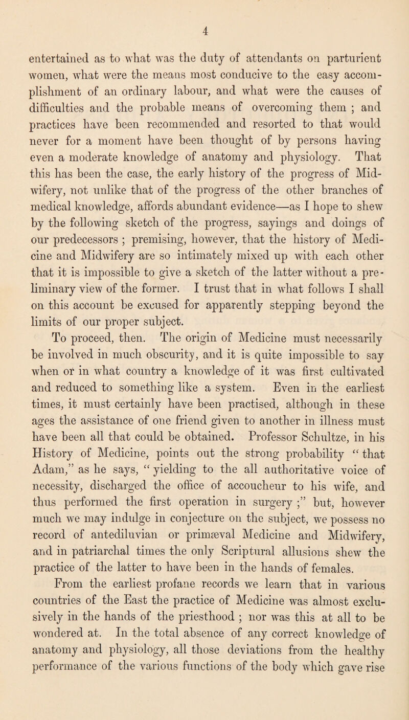 entertained as to wliat was the duty of attendants on parturient women, what were the means most conducive to the easy accom¬ plishment of an ordinary labour, and what were the causes of difficulties and the probable means of overcoming them ; and practices have been recommended and resorted to that would never for a moment have been thought of by persons having even a moderate knowledge of anatomy and physiology. That this has been the case, the early history of the progress of Mid¬ wifery, not unlike that of the progress of the other branches of medical knowledge, affords abundant evidence—as I hope to shew by the following sketch of the progress, sayings and doings of our predecessors ; premising, however, that the history of Medi¬ cine and Midwifery are so intimately mixed up with each other that it is impossible to give a sketch of the latter without a pre¬ liminary view of the former. I trust that in what follows I shall on this account be excused for apparently stepping beyond the limits of our proper subject. To proceed, then. The origin of Medicine must necessarily be involved in much obscurity, and it is quite impossible to say when or in what country a knowledge of it was first cultivated and reduced to something like a system. Even in the earliest times, it must certainly have been practised, although in these ages the assistance of one friend given to another in illness must have been all that could be obtained. Professor Schultze, in his History of Medicine, points out the strong probability “ that Adam,” as he says, “ yielding to the all authoritative voice of necessity, discharged the office of accoucheur to his wife, and thus performed the first operation in surgery but, however much we may indulge in conjecture on the subject, we possess no record of antediluvian or primaeval Medicine and Midwifery, and in patriarchal times the only Scriptural allusions shew the practice of the latter to have been in the hands of females. From the earliest profane records we learn that in various countries of the East the practice of Medicine was almost exclu¬ sively in the hands of the priesthood ; nor was this at all to be wondered at. In the total absence of any correct knowledge of anatomy and physiology, all those deviations from the healthy performance of the various functions of the body which gave rise