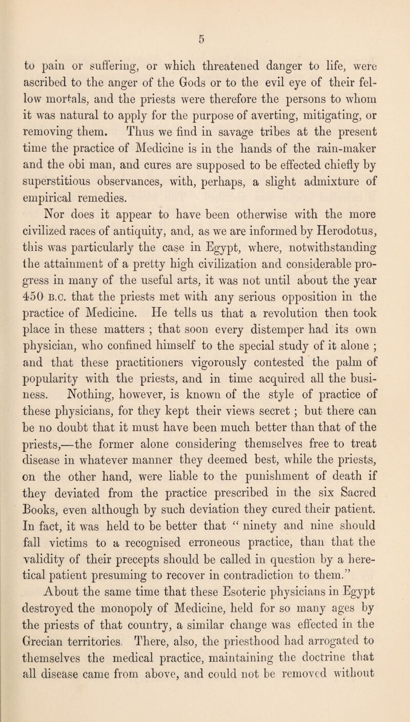 to pain or suffering, or which threatened danger to life, were ascribed to the anger of the Gods or to the evil eye of their fel¬ low mortals, and the priests were therefore the persons to whom it was natural to apply for the purpose of averting, mitigating, or removing them. Thus we find in savage tribes at the present time the practice of Medicine is in the hands of the rain-maker and the obi man, and cures are supposed to be effected chiefly by superstitious observances, with, perhaps, a slight admixture of empirical remedies. Nor does it appear to have been otherwise with the more civilized races of antiquity, and, as we are informed by Herodotus, this was particularly the case in Egypt, where, notwithstanding the attainment of a pretty high civilization and considerable pro¬ gress in many of the useful arts, it was not until about the year 450 b.c. that the priests met with any serious opposition in the practice of Medicine. He tells us that a revolution then took place in these matters ; that soon every distemper had its own physician, who confined himself to the special study of it alone ; and that these practitioners vigorously contested the palm of popularity with the priests, and in time acquired all the busi¬ ness. Nothing, however, is known of the style of practice of these physicians, for they kept their views secret ; but there can be no doubt that it must have been much better than that of the priests,—the former alone considering themselves free to treat disease in whatever manner they deemed best, while the priests, on the other hand, were liable to the punishment of death if they deviated from the practice prescribed in the six Sacred Books, even although by such deviation they cured their patient. In fact, it was held to be better that “ ninety and nine should fall victims to a recognised erroneous practice, than that the validity of their precepts should be called in question by a here¬ tical patient presuming to recover in contradiction to them.” About the same time that these Esoteric physicians in Egypt destroyed the monopoly of Medicine, held for so many ages by the priests of that country, a similar change was effected in the Grecian territories. There, also, the priesthood had arrogated to themselves the medical practice, maintaining the doctrine that all disease came from above, and could not be removed without