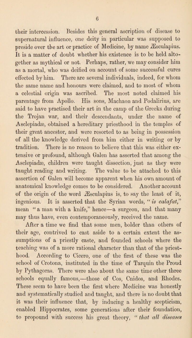 their intercession. Besides this general ascription of disease to supernatural influence, one deity in particular was supposed to preside over the art or practice of Medicine, by name ZEsculapius. It is a matter of doubt whether his existence is to be held alto¬ gether as mythical or not. Perhaps, rather, we may consider him as a mortal, who was deified on account of some successful cures effected by him. There are several individuals, indeed, for whom the same name and honours were claimed, and to most of whom a celestial origin was ascribed. The most noted claimed his parentage from Apollo. His sons, Machaon and Podalirius, are said to have practised their art in the camp of the Greeks during the Trojan war, and their descendants, under the name of Asclepiadse, obtained a hereditary priesthood in the temples of their great ancestor, and were resorted to as being in possession of all the knowledge derived from him either in writing or by tradition. There is no reason to believe that this was either ex¬ tensive or profound, although Galen has asserted that among the Asclepiadse, children were taught dissection, just as they were taught reading and writing. The value to be attached to this assertion of Galen will become apparent when his own amount of anatomical knowledge comes to be considered. Another account of the origin of the word iEsculapius is, to say the least of it, ingenious. It is asserted that the Syrian words, “ is calafat mean “ a man with a knife,” hence—a surgeon, and that many may thus have, even contemporaneously, received the name. After a time we find that some men, bolder than others of their age, contrived to cast aside to a certain extent the as¬ sumptions of a priestly caste, and founded schools where the teaching was of a more rational character than that of the priest¬ hood. According to Cicero, one of the first of these was the school of Crotona, instituted in the time of Tarquin the Proud by Pythagoras. There were also about the same time other three schools equally famous,—those of Cos, Cnidos, and Rhodes. These seem to have been the first where Medicine was honestly and systematically studied and taught, and there is no doubt that it was their influence that, by inducing a healthy scepticism, enabled Hippocrates, some generations after their foundation, to propound with success his great theory, “ that all diseases