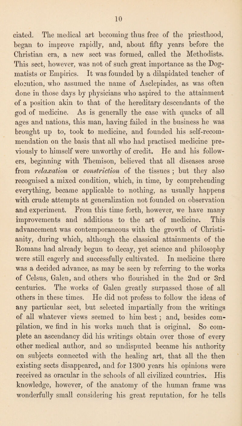 ciated. The medical art becoming thus free of the priesthood, began to improve rapidly, and, about fifty years before the Christian era, a new sect was formed, called the Methodists. This sect, however, was not of such great importance as the Dog¬ matists or Empirics. It was founded by a dilapidated teacher of elocution, who assumed the name of Asclepiades, as was often done in those days by physicians who aspired to the attainment of a position akin to that of the hereditary descendants of the god of medicine. As is generally the case with quacks of all ages and nations, this man, having failed in the business he was brought up to, took to medicine, and founded his self-recom¬ mendation on the basis that all who had practised medicine pre¬ viously to himself were unworthy of credit. He and his follow¬ ers, beginning with Themison, believed that all diseases arose from relaxation or constriction of the tissues ; but they also recognised a mixed condition, which, in time, by comprehending everything, became applicable to nothing, as usually happens with crude attempts at generalization not founded on observation and experiment. From this time forth, however, we have many improvements and additions to the art of medicine. This advancement was contemporaneous with the growth of Christi¬ anity, during which, although the classical attainments of the Romans had already begun to decay, yet science and philosophy were still eagerly and successfully cultivated. In medicine there was a decided advance, as may be seen by referring to the works of Celsus, Galen, and others who flourished in the 2nd or 3rd centuries. The works of Galen greatly surpassed those of all others in these times. He did not profess to follow the ideas of any particular sect, but selected impartially from the writings of all whatever views seemed to him best ; and, besides com¬ pilation, we find in his works much that is original. So com¬ plete an ascendancy did his writings obtain over those of every other medical author, and so undisputed became his authority on subjects connected with the healing art, that all the then existing sects disappeared, and for 1300 years his opinions were received as oracular in the schools of all civilized countries. His knowledge, however, of the anatomy of the human frame was wonderfully small considering his great reputation, for he tells