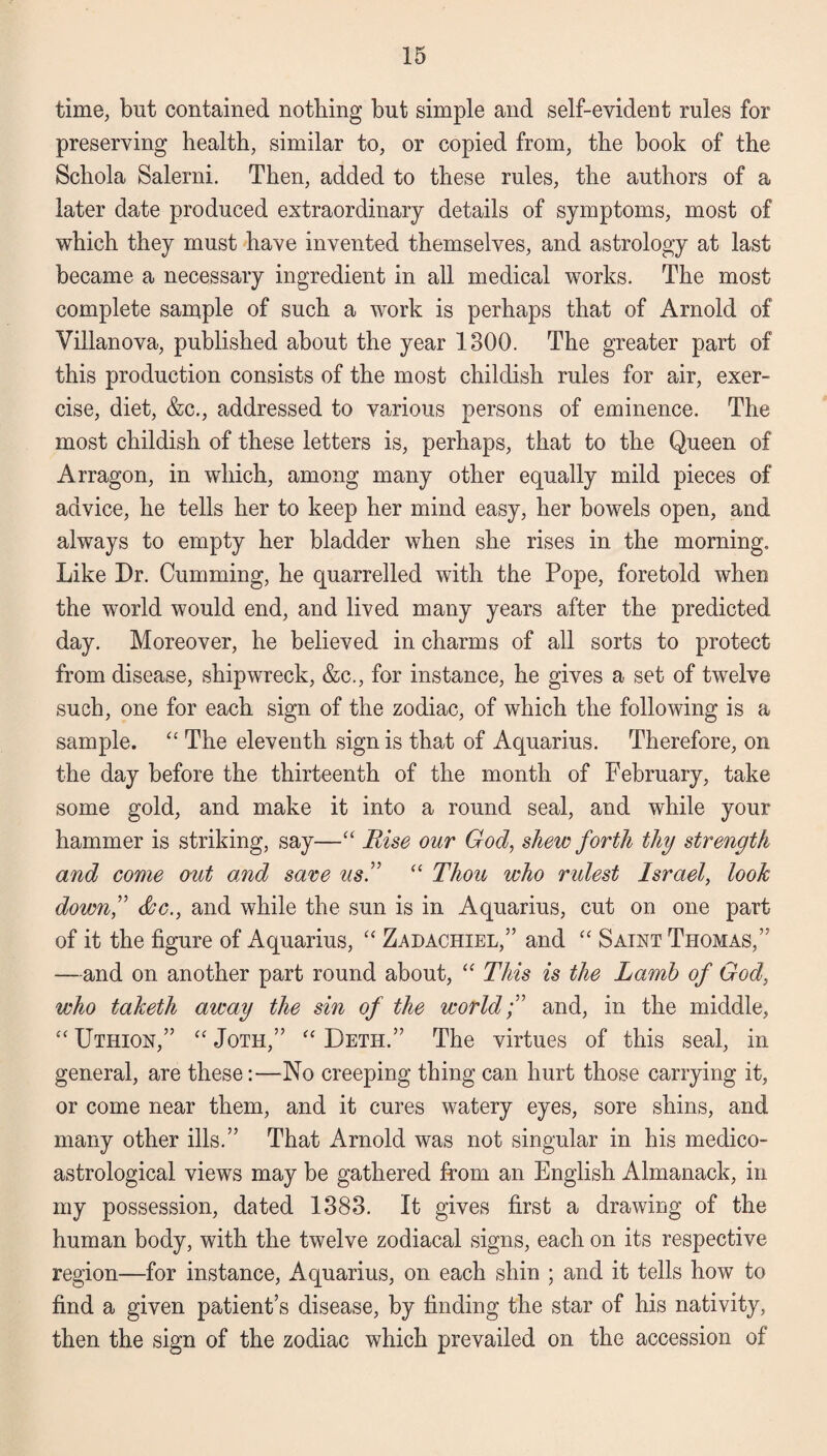 time, but contained nothing but simple and self-evident rules for preserving health, similar to, or copied from, the book of the Schola Salerni. Then, added to these rules, the authors of a later date produced extraordinary details of symptoms, most of which they must have invented themselves, and astrology at last became a necessary ingredient in all medical works. The most complete sample of such a work is perhaps that of Arnold of Villanova, published about the year 1300. The greater part of this production consists of the most childish rules for air, exer¬ cise, diet, &c., addressed to various persons of eminence. The most childish of these letters is, perhaps, that to the Queen of Arragon, in which, among many other equally mild pieces of advice, he tells her to keep her mind easy, her bowels open, and always to empty her bladder when she rises in the morning. Like Dr. Gumming, he quarrelled with the Pope, foretold when the world would end, and lived many years after the predicted day. Moreover, he believed in charms of all sorts to protect from disease, shipwreck, &c., for instance, he gives a set of twelve such, one for each sign of the zodiac, of which the following is a sample. “ The eleventh sign is that of Aquarius. Therefore, on the day before the thirteenth of the month of February, take some gold, and make it into a round seal, and while your hammer is striking, say—“ Rise our God, shew forth thy strength and come otit and save us” “ Thou who rulest Israel, look down,” &c., and while the sun is in Aquarius, cut on one part of it the figure of Aquarius, “ Zadachiel,” and “ Saint Thomas,” —and on another part round about, “ This is the Lamb of God, who taketh away the sin of the world;” and, in the middle, “ Uthion,” “ Joth,” “ Deth.” The virtues of this seal, in general, are these:—-No creeping thing can hurt those carrying it, or come near them, and it cures watery eyes, sore shins, and many other ills.” That Arnold was not singular in his medico- astrological views may be gathered from an English Almanack, in my possession, dated 1383. It gives first a drawing of the human body, with the twelve zodiacal signs, each on its respective region—for instance, Aquarius, on each shin ; and it tells how to find a given patient’s disease, by finding the star of his nativity, then the sign of the zodiac which prevailed on the accession of