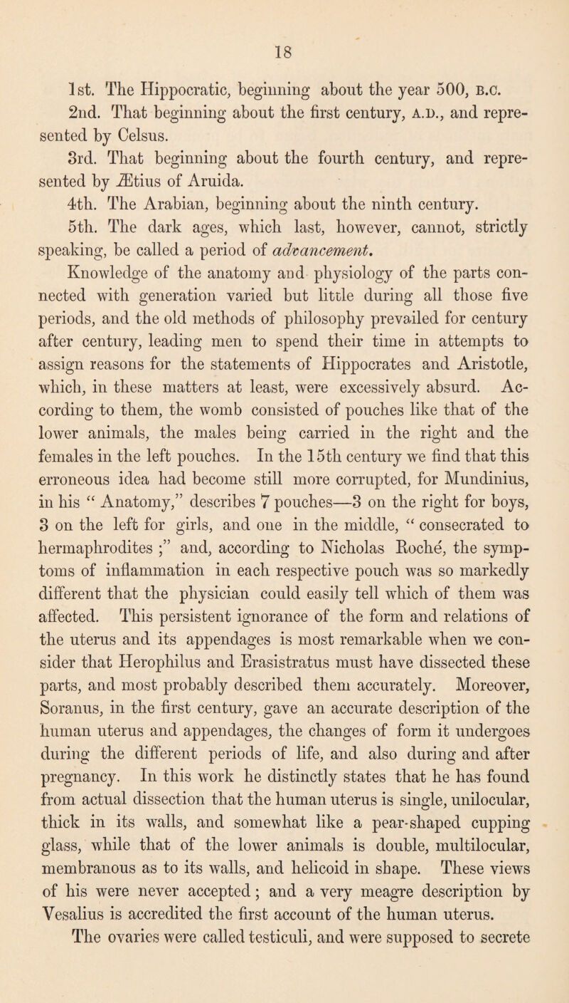 1st. The Hippocratic, beginning about the year 500, b.c. 2nd. That beginning about the first century, a.d., and repre¬ sented by Celsus. 3rd. That beginning about the fourth century, and repre¬ sented by iEtius of Aruida. 4th. The Arabian, beginning about the ninth century. 5th. The dark ages, which last, however, cannot, strictly speaking, be called a period of advancement. Knowledge of the anatomy and physiology of the parts con¬ nected with generation varied but little during all those five periods, and the old methods of philosophy prevailed for century after century, leading men to spend their time in attempts to assign reasons for the statements of Hippocrates and Aristotle, which, in these matters at least, were excessively absurd. Ac¬ cording to them, the womb consisted of pouches like that of the lower animals, the males being carried in the right and the females in the left pouches. In the 15th century we find that this erroneous idea had become still more corrupted, for Mundinius, in his “ Anatomy,” describes 7 pouches—3 on the right for boys, 3 on the left for girls, and one in the middle, “ consecrated to hermaphrodites and, according to Nicholas Roche, the symp¬ toms of inflammation in each respective pouch was so markedly different that the physician could easily tell which of them was affected. This persistent ignorance of the form and relations of the uterus and its appendages is most remarkable when we con¬ sider that Herophilus and Erasistratus must have dissected these parts, and most probably described them accurately. Moreover, Soranus, in the first century, gave an accurate description of the human uterus and appendages, the changes of form it undergoes during the different periods of life, and also during and after pregnancy. In this work he distinctly states that he has found from actual dissection that the human uterus is single, unilocular, thick in its walls, and somewhat like a pear-shaped cupping glass, while that of the lower animals is double, multilocular, membranous as to its walls, and helicoid in shape. These views of his were never accepted; and a very meagre description by Vesalius is accredited the first account of the human uterus. The ovaries were called testiculi, and were supposed to secrete