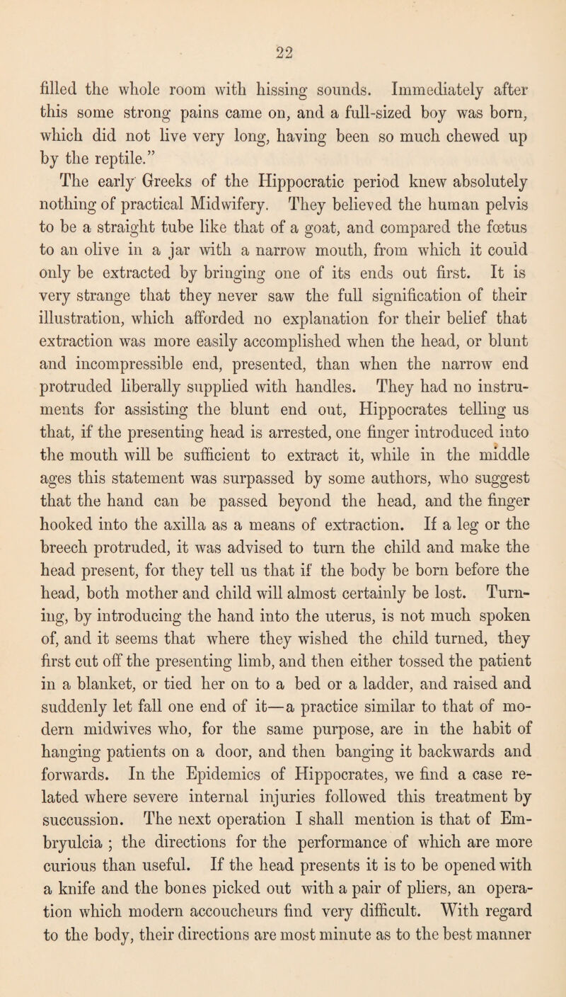 filled the whole room with hissing sounds. Immediately after this some strong pains came on, and a full-sized boy was bora, which did not live very long, having been so much chewed up by the reptile.” The early Greeks of the Hippocratic period knew absolutely nothing of practical Midwifery. They believed the human pelvis to be a straight tube like that of a goat, and compared the foetus to an olive in a jar with a narrow mouth, from which it could only be extracted by bringing one of its ends out first. It is very strange that they never saw the full signification of their illustration, which afforded no explanation for their belief that extraction was more easily accomplished when the head, or blunt and incompressible end, presented, than when the narrow end protruded liberally supplied with handles. They had no instru¬ ments for assisting the blunt end out, Hippocrates telling us that, if the presenting head is arrested, one finger introduced into the mouth will be sufficient to extract it, while in the middle ages this statement was surpassed by some authors, who suggest that the hand can be passed beyond the head, and the finger hooked into the axilla as a means of extraction. If a leg or the breech protruded, it was advised to turn the child and make the head present, for they tell us that if the body be born before the head, both mother and child will almost certainly be lost. Turn¬ ing, by introducing the hand into the uterus, is not much spoken of, and it seems that where they wished the child turned, they first cut off the presenting limb, and then either tossed the patient in a blanket, or tied her on to a bed or a ladder, and raised and suddenly let fall one end of it—a practice similar to that of mo¬ dern midwives who, for the same purpose, are in the habit of hanging patients on a door, and then banging it backwards and forwards. In the Epidemics of Hippocrates, we find a case re¬ lated where severe internal injuries followed this treatment by succussion. The next operation I shall mention is that of Em- bryulcia ; the directions for the performance of which are more curious than useful. If the head presents it is to be opened with a knife and the bones picked out with a pair of pliers, an opera¬ tion which modern accoucheurs find very difficult. With regard to the body, their directions are most minute as to the best manner