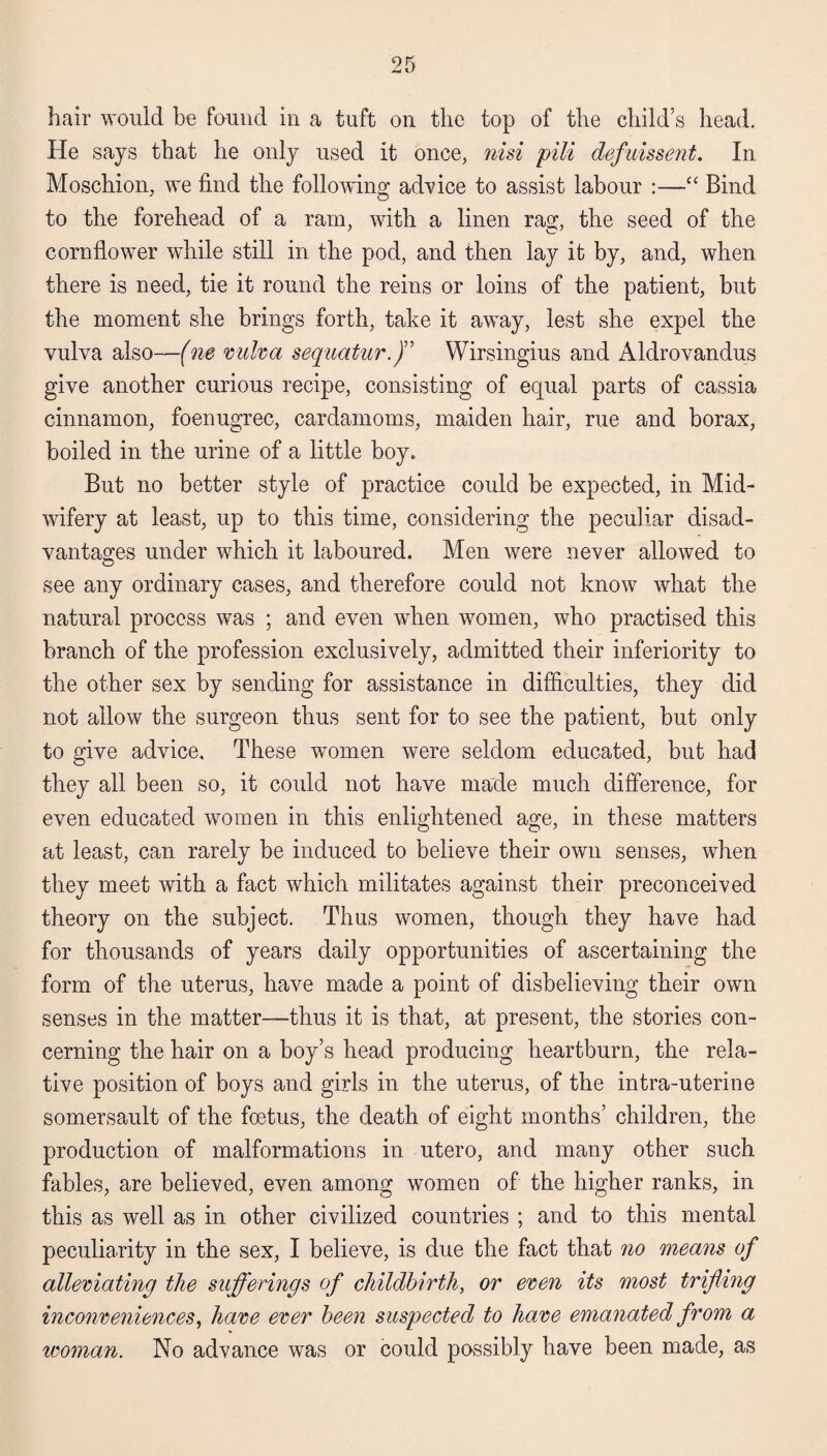 hair would be found in a tuft on the top of the child’s head. He says that he only used it once, nisi pili defuissent. In Moschion, we find the following advice to assist labour :—“ Bind to the forehead of a ram, with a linen rag, the seed of the cornflower while still in the pod, and then lay it by, and, when there is need, tie it round the reins or loins of the patient, but the moment she brings forth, take it away, lest she expel the vulva also—(ne vulva sequatur.J’ Wirsingius and Aldrovandus give another curious recipe, consisting of equal parts of cassia cinnamon, foenugrec, cardamoms, maiden hair, rue and borax, boiled in the urine of a little boy. But no better style of practice could be expected, in Mid¬ wifery at least, up to this time, considering the peculiar disad¬ vantages under which it laboured. Men were never allowed to see any ordinary cases, and therefore could not know what the natural process was ; and even when women, who practised this branch of the profession exclusively, admitted their inferiority to the other sex by sending for assistance in difficulties, they did not allow the surgeon thus sent for to see the patient, but only to give advice. These women were seldom educated, but had they all been so, it could not have made much difference, for even educated women in this enlightened age, in these matters at least, can rarely be induced to believe their own senses, when they meet with a fact which militates against their preconceived theory on the subject. Thus women, though they have had for thousands of years daily opportunities of ascertaining the form of the uterus, have made a point of disbelieving their own senses in the matter—thus it is that, at present, the stories con¬ cerning the hair on a boy’s head producing heartburn, the rela¬ tive position of boys and girls in the uterus, of the intra-uterine somersault of the foetus, the death of eight months’ children, the production of malformations in utero, and many other such fables, are believed, even among women of the higher ranks, in this as well as in other civilized countries ; and to this mental peculiarity in the sex, I believe, is due the fact that no means of alleviating the sufferings of childbirth, or even its most trifling inconveniences, have ever been suspected to have emanated from a woman. No advance was or could possibly have been made, as
