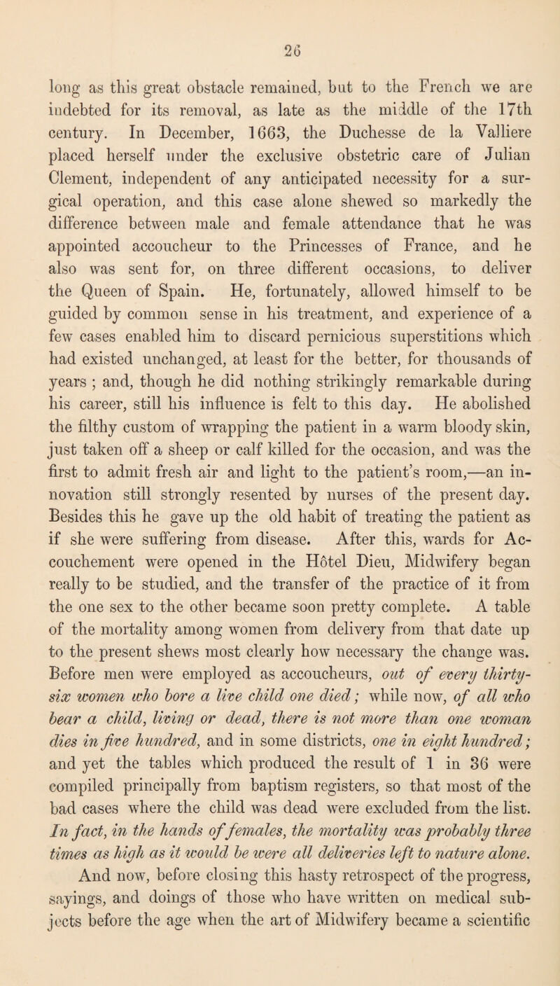 long as this great obstacle remained, hut to the French we are indebted for its removal, as late as the middle of the 17th century. In December, 1663, the Duchesse de la Valliere placed herself under the exclusive obstetric care of Julian Clement, independent of any anticipated necessity for a sur¬ gical operation, and this case alone shewed so markedly the difference between male and female attendance that he was appointed accoucheur to the Princesses of France, and he also was sent for, on three different occasions, to deliver the Queen of Spain. He, fortunately, allowed himself to be guided by common sense in his treatment, and experience of a few cases enabled him to discard pernicious superstitions which had existed unchanged, at least for the better, for thousands of years ; and, though he did nothing strikingly remarkable during his career, still his influence is felt to this day. He abolished the filthy custom of wrapping the patient in a warm bloody skin, just taken off a sheep or calf killed for the occasion, and was the first to admit fresh air and light to the patient’s room,—an in¬ novation still strongly resented by nurses of the present day. Besides this he gave up the old habit of treating the patient as if she were suffering from disease. After this, wards for Ac¬ couchement were opened in the Hotel Dieu, Midwifery began really to be studied, and the transfer of the practice of it from the one sex to the other became soon pretty complete. A table of the mortality among women from delivery from that date up to the present shews most clearly how necessary the change was. Before men were employed as accoucheurs, out of every thirty- six women who bore a live child one died; while now, of all who bear a child, living or dead, there is not more than one woman dies in five hundred, and in some districts, one in eight hundred; and yet the tables which produced the result of 1 in 36 were compiled principally from baptism registers, so that most of the bad cases where the child was dead were excluded from the list. In fact, in the hands of females, the mortality was probably three times as high as it woidd be were all deliveries left to nature alone. And now, before closing this hasty retrospect of tbe progress, sayings, and doings of those who have written on medical sub¬ jects before the age when the art of Midwifery became a scientific
