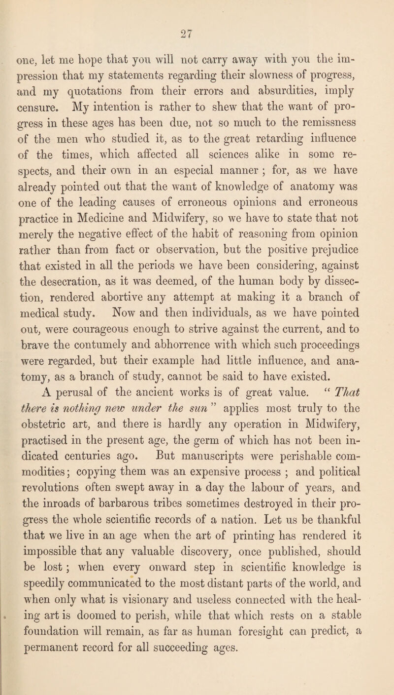 one, let me hope that you will not carry away with you the im¬ pression that my statements regarding their slowness of progress, and my quotations from their errors and absurdities, imply censure. My intention is rather to shew that the want of pro¬ gress in these ages has been due, not so much to the remissness of the men who studied it, as to the great retarding influence of the times, which affected all sciences alike in some re¬ spects, and their own in an especial manner ; for, as we have already pointed out that the want of knowledge of anatomy was one of the leading causes of erroneous opinions and erroneous practice in Medicine and Midwifery, so we have to state that not merely the negative effect of the habit of reasoning from opinion rather than from fact or observation, but the positive prejudice that existed in all the periods we have been considering, against the desecration, as it was deemed, of the human body by dissec¬ tion, rendered abortive any attempt at making it a branch of medical study. Now and then individuals, as we have pointed out, were courageous enough to strive against the current, and to brave the contumely and abhorrence with which such proceedings were regarded, but their example had little influence, and ana¬ tomy, as a branch of study, cannot be said to have existed. A perusal of the ancient works is of great value. “ That there is nothing new under the sun ” applies most truly to the obstetric art, and there is hardly any operation in Midwifery, practised in the present age, the germ of which has not been in¬ dicated centuries ago. But manuscripts were perishable com¬ modities ; copying them was an expensive process ; and political revolutions often swept away in a day the labour of years, and the inroads of barbarous tribes sometimes destroyed in their pro¬ gress the whole scientific records of a nation. Let us be thankful that we live in an age when the art of printing has rendered it impossible that any valuable discovery, once published, should be lost; when every onward step in scientific knowledge is speedily communicated to the most distant parts of the world, and when only what is visionary and useless connected with the heal¬ ing art is doomed to perish, while that which rests on a stable foundation will remain, as far as human foresight can predict, a permanent record for all succeeding ages.