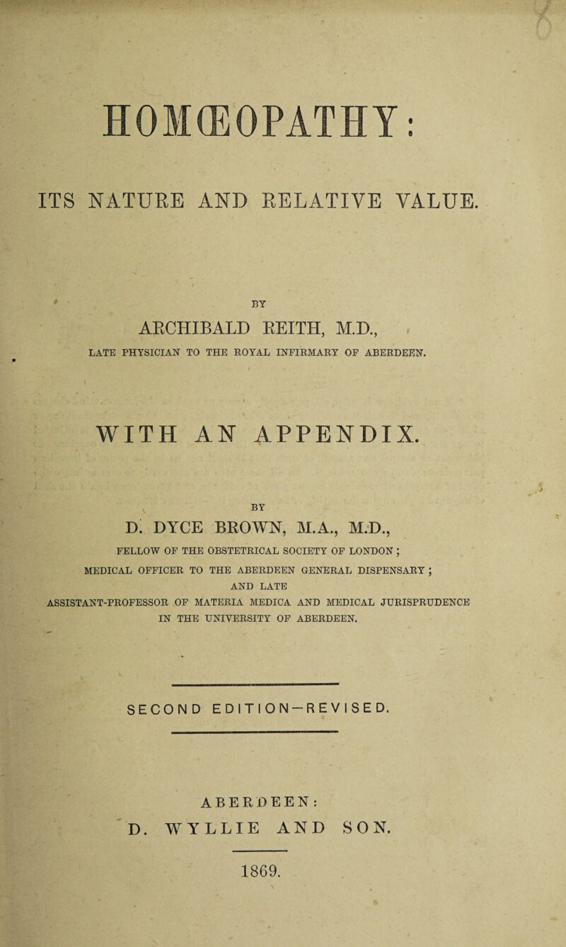 e HOMCEOPATHY ITS NATUEE AND EELATIVE VALUE. BY AECHIBALD EEITH, M.D., LATE PHYSICIAN TO THE ROYAL INFIRMARY OP ABERDEEN. WITH AN APPENDIX. BY D. DYCE BEOWN, M.A., M.D., FELLOW OP THE OBSTETRICAL SOCIETY OF LONDON ; MEDICAL OFFICER TO THE ABERDEEN GENERAL DISPENSARY ; AND LATE ASSISTANT-PROFESSOR OF MATERIA MEDICA AND MEDICAL JURISPRUDENCE IN THE UNIVERSITY OP ABERDEEN. SECOND EDITION-REVISED. ABERDEEN: D. WYLLIE AND SON. 1869.