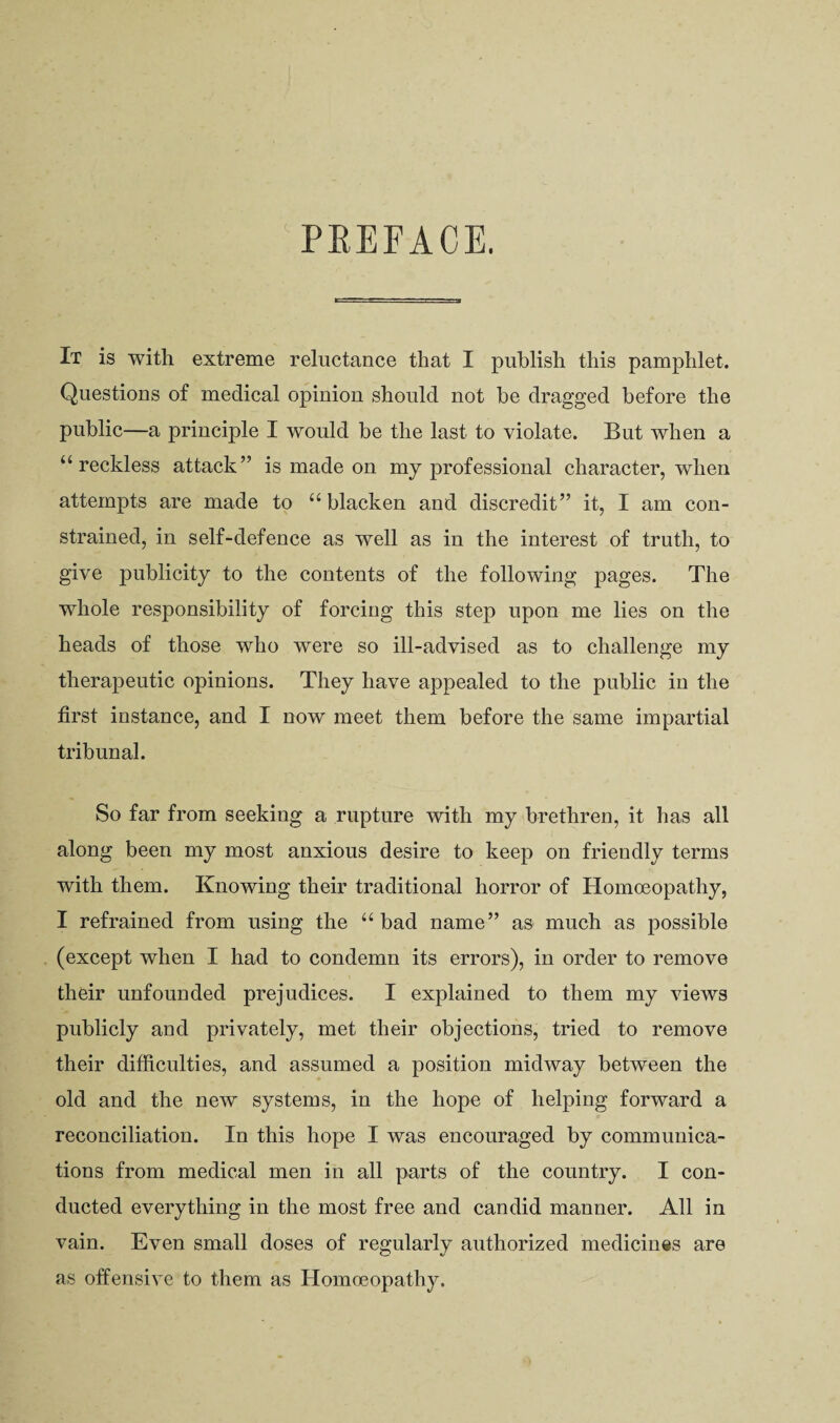 PREFACE. It is with extreme reluctance that I publish this pamphlet. Questions of medical opinion should not he dragged before the public—a principle I would be the last to violate. But when a “reckless attack” is made on my professional character, when attempts are made to “ blacken and discredit” it, I am con¬ strained, in self-defence as well as in the interest of truth, to give publicity to the contents of the following pages. The whole responsibility of forcing this step upon me lies on the heads of those who were so ill-advised as to challenge my therapeutic opinions. They have appealed to the public in the first instance, and I now meet them before the same impartial tribunal. So far from seeking a rupture with my brethren, it has all along been my most anxious desire to keep on friendly terms with them. Knowing their traditional horror of Homoeopathy, I refrained from using the “bad name” as much as possible (except when I had to condemn its errors), in order to remove their unfounded prejudices. I explained to them my views publicly and privately, met their objections, tried to remove their difficulties, and assumed a position midway between the old and the new systems, in the hope of helping forward a reconciliation. In this hope I was encouraged by communica¬ tions from medical men in all parts of the country. I con¬ ducted everything in the most free and candid manner. All in vain. Even small doses of regularly authorized medicines are as offensive to them as Homoeopathy.