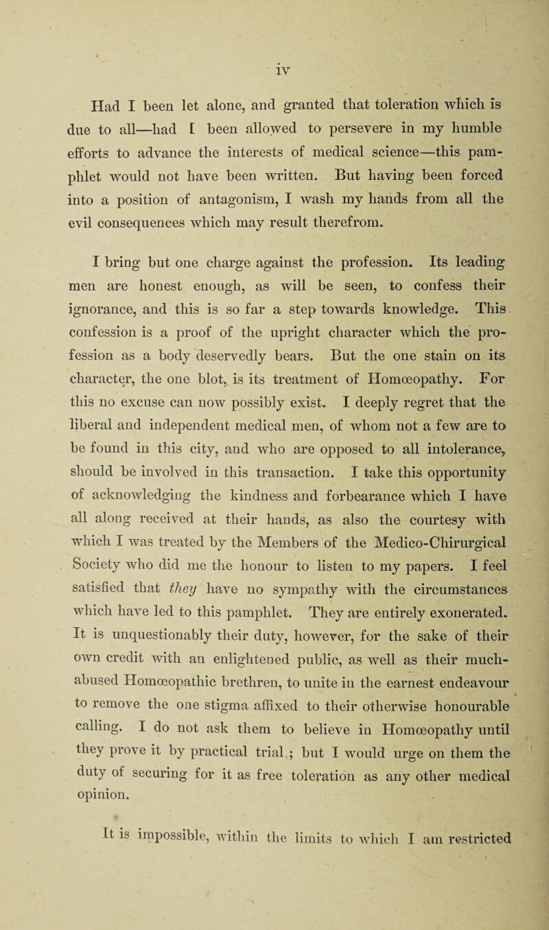 Had I been let alone, and granted that toleration which is due to all—had L been allowed to persevere in my humble efforts to advance the interests of medical science—this pam¬ phlet would not have been written. But having been forced into a position of antagonism, I wash my hands from all the evil consequences which may result therefrom. I bring but one charge against the profession. Its leading men are honest enough, as will be seen, to confess their ignorance, and this is so far a step towards knowledge. This confession is a proof of the upright character which the pro¬ fession as a body deservedly bears. But the one stain on its character, the one blot,, is its treatment of Homoeopathy. For this no excuse can now possibly exist. I deeply regret that the liberal and independent medical men, of whom not a few are to be found in this city, and who are opposed to all intolerance^ should be involved in this transaction. I take this opportunity of acknowledging the kindness and forbearance which I have all along received at their hands, as also the courtesy with which I was treated by the Members of the Medico-Chirurgical Society who did me the honour to listen to my papers. I feel satisfied that they have no sympathy with the circumstances which have led to this pamphlet. They are entirely exonerated. It is unquestionably their duty, however, for the sake of their own credit with an enlightened public, as well as their much- abused Homoeopathic brethren, to unite in the earnest endeavour to remove the one stigma affixed to their otherwise honourable calling. I do not ask them to believe in Homoeopathy until they prove it by practical trial,; but I would urge on them the duty of securing for it as free toleration as any other medical opinion. It is impossible, within the limits to wliich I am restricted