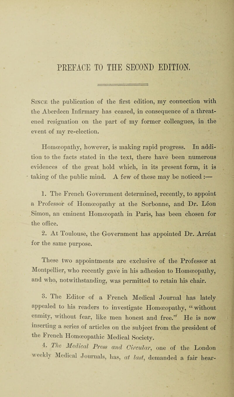 PKEFACE TO THE SECOND EDITION. Since the publication of the first edition, my connection with the Aberdeen Infirmary has ceased, in consequence of a threat¬ ened resignation on the part of my former colleagues, in the event of my re-election. Homoeopathy, however, is making rapid progress. In addi¬ tion to the facts stated in the text, there have been numerous evidences of the great hold which, in its present form, it is taking of the public mind. A few of these may be noticed :— 1. The French Grovernment determined, recently, to appoint a Professor of Homoeopathy at the Sorbonne, and Dr. Leon Simon, an eminent Homoeopath in Paris, has been chosen for the office. 2. At Toulouse, the Government has appointed Dr. Arreat for the same purpose. These two appointments are exclusive of the Professor at Montpellier, who recently gave in his adhesion to Homoeopathy, and who, notwithstanding, was permitted to retain his chair. 3. The Editor of a French Medical Journal has lately appealed to his readers to investigate Homoeopathy, “ without enmity, without fear, like men honest and free.” He is now inserting a series of articles on the subject from the president of the French Homoeopathic Medical Society. 4. The Medical Press and Circular^ one of the London