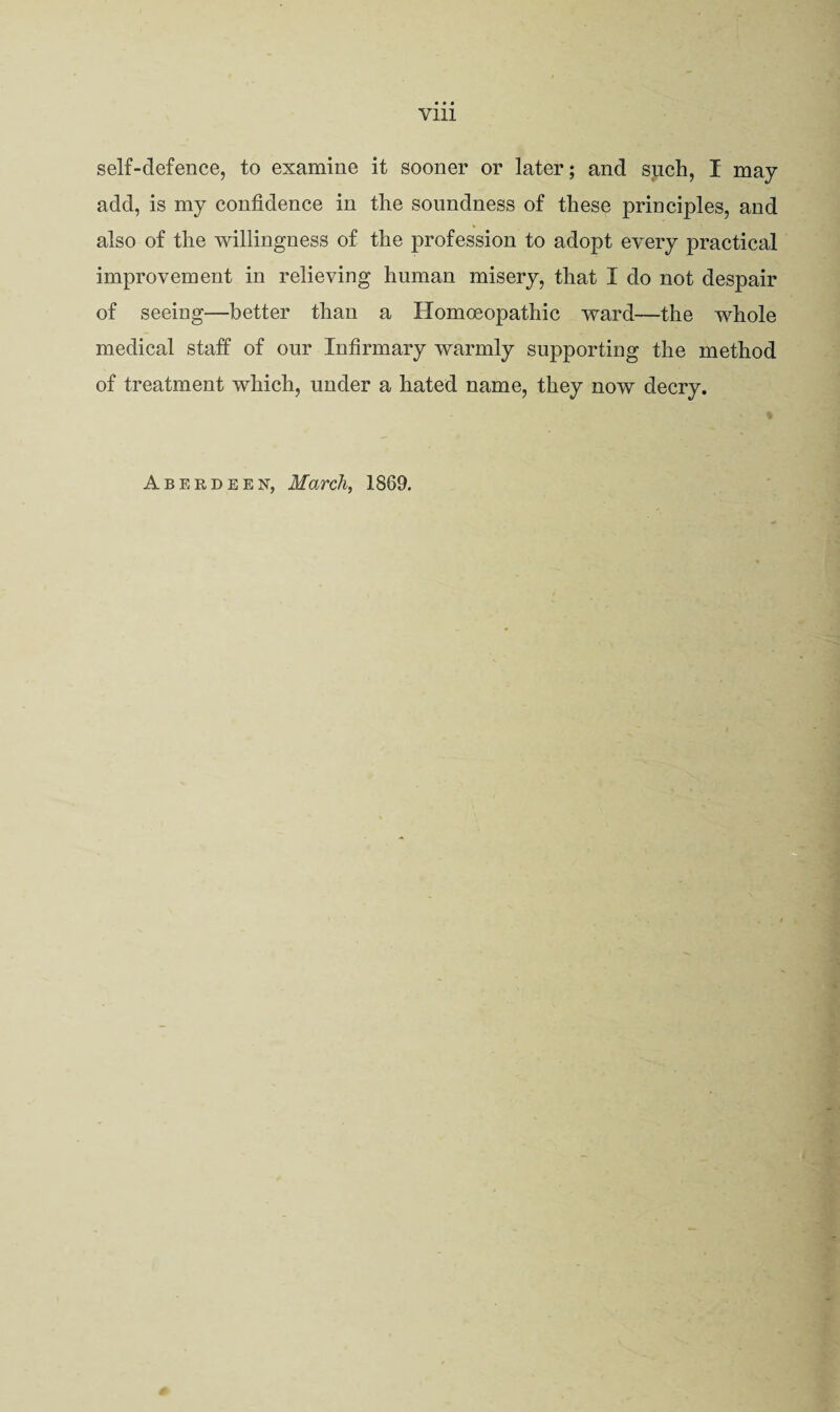 self-defence, to examine it sooner or later; and such, I may add, is my confidence in the soundness of these principles, and also of the willingness of the profession to adopt every practical improvement in relieving human misery, that I do not despair of seeing—better than a Homoeopathic ward—the whole medical staff of our Infirmary warmly supporting the method of treatment which, under a hated name, they now decry.