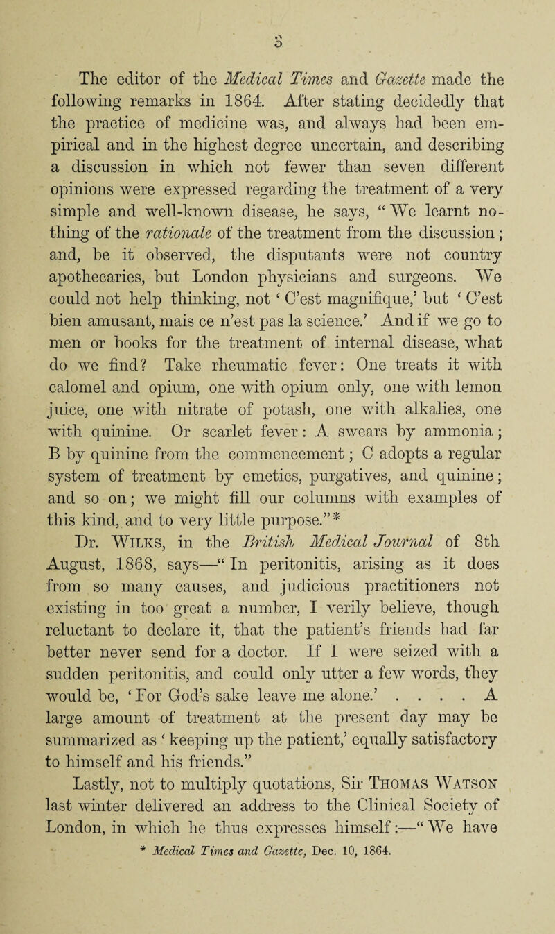 The editor of the Medical Times and Gazette made the following remarks in 1864. After stating decidedly that the practice of medicine was, and always had been em¬ pirical and in the highest degree uncertain, and describing a discussion in which not fewer than seven different opinions were expressed regarding the treatment of a very simple and well-known disease, he says, “We learnt no¬ thing of the rationale of the treatment from the discussion; and, he it observed, the disputants were not country apothecaries, hut London physicians and surgeons. We could not help thinking, not ‘ C’est magnifique,’ hut ‘ C’est hien amusant, mais ce n’est pas la science.’ And if we go to men or hooks for the treatment of internal disease, what do we find? Take rheumatic fever: One treats it with calomel and opium, one with opium only, one with lemon juice, one with nitrate of potash, one with alkalies, one with quinine. Or scarlet fever: A swears hy ammonia; B by quinine from the commencement; C adopts a regular system of treatment hy emetics, purgatives, and quinine; and so on; we might fill our columns with examples of this kuid, and to very little purpose.”^' Dr. Wilks, in the British Medical Journal of 8th August, 1868, says—“ In peritonitis, arising as it does from so many causes, and judicious practitioners not existing in too great a number, I verily believe, though reluctant to declare it, that the patient’s friends had far better never send for a doctor. If I were seized with a sudden peritonitis, and could only utter a few words, they would be, ‘For God’s sake leave me alone.’ .... A large amount of treatment at the present day may be summarized as ‘ keeping up the patient,’ equally satisfactory to himself and his friends.” Lastly, not to multiply quotations. Sir Thomas Watson last winter delivered an address to the Clinical Society of London, in which he thus expresses himself:—“AVe have