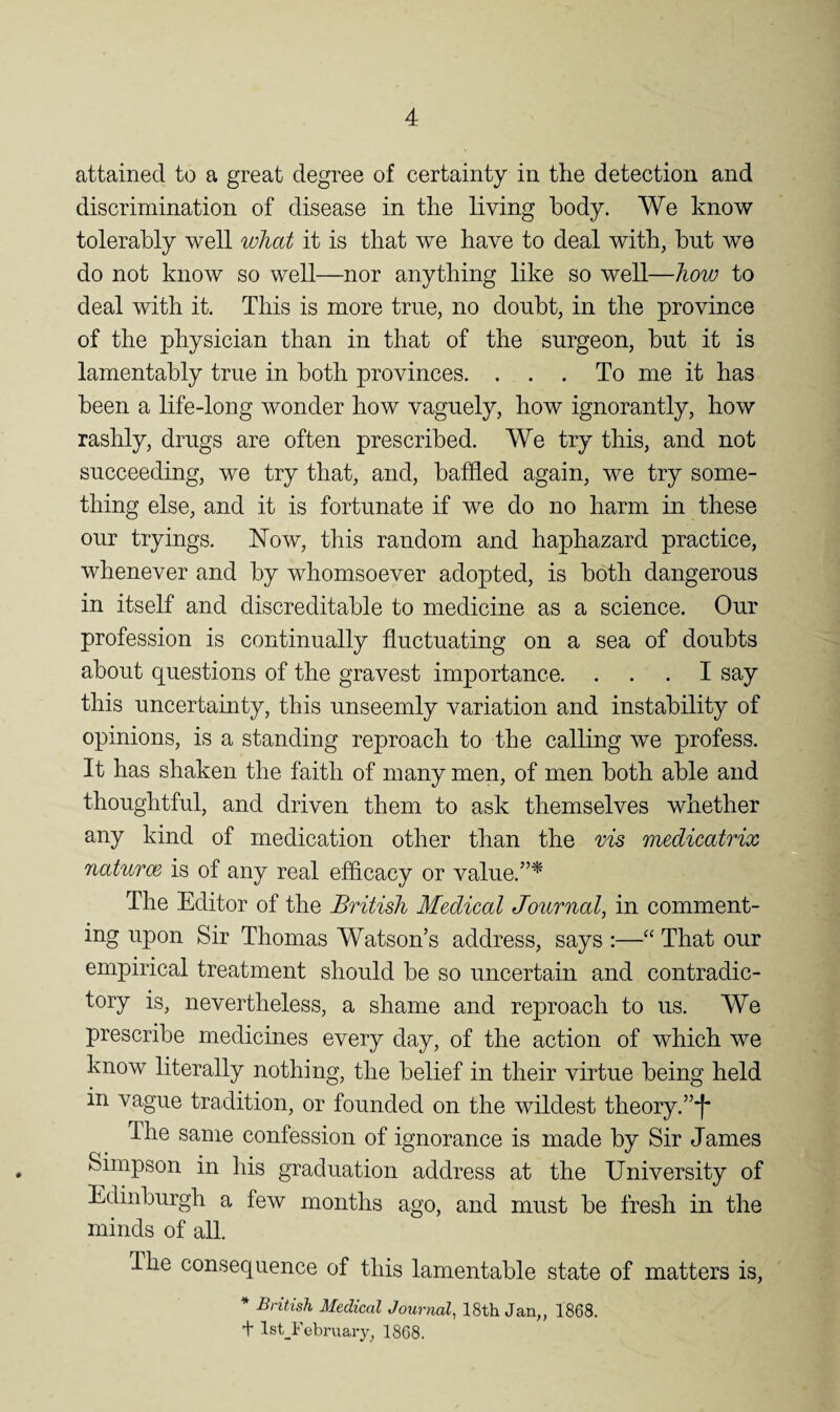 attained to a great degree of certainty in the detection and discrimination of disease in the living body. We know tolerably well what it is that we have to deal with, but we do not know so well—nor anything like so well—how to deal with it. This is more true, no doubt, in the province of the physician than in that of the surgeon, but it is lamentably true in both provinces. ... To me it has been a life-long wonder how vaguely, how ignorantly, how rashly, drugs are often prescribed. We try this, and not succeeding, we try that, and, baffled again, we try some¬ thing else, and it is fortunate if we do no harm in these our tryings. Now, this random and haphazard practice, whenever and by whomsoever adopted, is both dangerous in itself and discreditable to medicine as a science. Our profession is continually fluctuating on a sea of doubts about questions of the gravest importance. ... I say this uncertainty, this unseemly variation and instability of opinions, is a standing reproach to the calling we profess. It has shaken the faith of many men, of men both able and thoughtful, and driven them to ask themselves whether any kind of medication other than the vis medicatrix ' natuTce is of any real efficacy or value.”^ The Editor of the British Medical Journal, in comment- ing upon Sir Thomas Watson’s address, says :—“ That our emjDirical treatment should be so uncertain and contradic¬ tory is, nevertheless, a shame and reproach to us. We prescribe medicines every day, of the action of which we know literally nothing, the belief in their virtue being held in vague tradition, or founded on the wildest theory.”*!' The same confession of ignorance is made by Sir James Simpson in his graduation address at the University of Edinburgh a few months ago, and must be fresh in the minds of aU. The consequence of this lamentable state of matters is, ^ British Medical Journal, 18th Jan,, 1868. t lst_February, 1868.