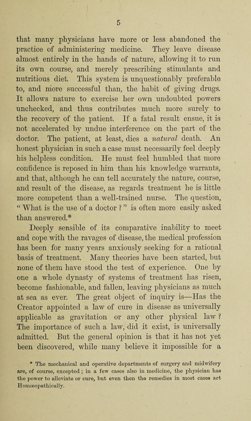 that many physicians have more or less abandoned the practice of administering medicine. They leave disease almost entirely in the hands of nature, allowing it to run its own course, and merely prescribing stimulants and nutritious diet. This system is unquestionably preferable to, and niore successful than, the habit of giving drugs. It allows nature to exercise her own undoubted powers unchecked, and thus contributes much more surely to the recovery of the patient. If a fatal result ensue, it is not accelerated by undue interference on the part of the doctor. The patient, at least, dies a natural death. An honest physician in such a case must necessarily feel deeply his helpless condition. He must feel humbled that more confidence is reposed in him than his knowledge warrants, and that, although he can tell accurately the nature, course, and result of the disease, as regards treatment he is little more competent than a well-trained nurse. The question, “ What is the use of a doctor ? ” is often more easily asked than answered.^ Deeply sensible of its comparative inability to meet and cope with the ravages of disease, the medical profession has been for many years anxiously seeking for a rational basis of treatment. Many theories have been started, but none of them have stood the test of experience. One by one a whole dynasty of systems of treatment has risen, become fashionable, and fallen, leaving physicians as much at sea as ever. The great object of inquiry is—Has the Creator appointed a law of cure in disease as universally applicable as gravitation or any other physical law ? The importance of such a law, did it exist, is universally admitted. But the general opinion is that it has not yet been discovered, while many believe it impossible for a * The mechanical and operative departments of surgery and midwifery are, of course, excepted ; in a few cases also in medicine, the physician has the power to alleviate or cure, but even then the remedies in most cases act Homoeopathically.