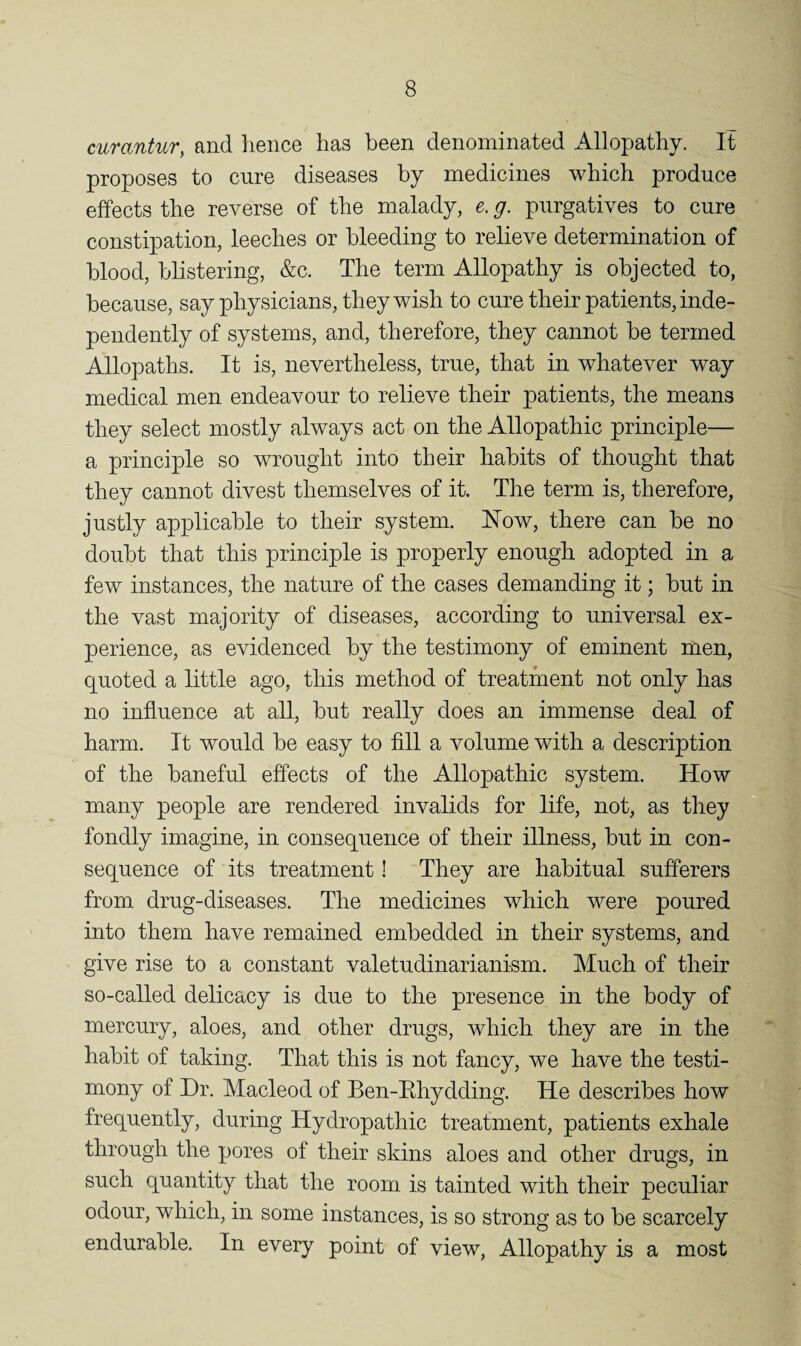 curantur, and hence has been denominated Allopathy. It proposes to cure diseases by medicines which produce effects the reverse of the malady, e. g. purgatives to cure constipation, leeches or bleeding to relieve determination of blood, blistering, &c. The term Allopathy is objected to, because, say physicians, they wish to cure their patients, inde¬ pendently of systems, and, therefore, they cannot be termed Allopaths. It is, nevertheless, true, that in whatever way medical men endeavour to relieve their patients, the means they select mostly always act on the Allopathic principle— a principle so wrought into their habits of thought that they cannot divest themselves of it. The term is, therefore, justly applicable to their system. Now, there can be no doubt that this principle is properly enough adopted in a few instances, the nature of the cases demanding it; but in the vast majority of diseases, according to universal ex¬ perience, as evidenced by the testimony of eminent men, quoted a little ago, this method of treatment not only has no influence at all, but really does an immense deal of harm. It would be easy to All a volume with a description of the baneful effects of the Allopathic system. How many people are rendered invalids for life, not, as they fondly imagine, in consequence of their illness, but in con¬ sequence of its treatment! They are habitual sufferers from drug-diseases. The medicines which were poured into them have remained embedded in their systems, and give rise to a constant valetudinarianism. Much of their so-called delicacy is due to the presence in the body of mercury, aloes, and other drugs, which they are in the habit of taking. That this is not fancy, we have the testi¬ mony of Dr. Macleod of Ben-Ehydding. He describes how frequently, during Hydropathic treatment, patients exhale through the pores of their skins aloes and other drugs, in such quantity that the room is tainted with their peculiar odour, which, in some instances, is so strong as to be scarcely endurable. In every point of view, Allopathy is a most