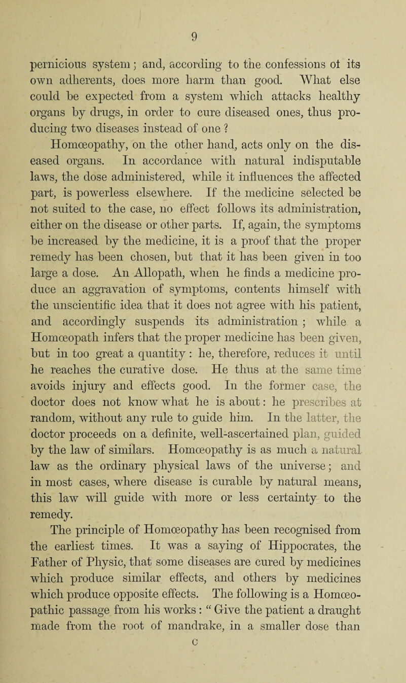 pernicious system; and, according to the confessions ol its own adherents, does more harm than good. What else could be expected from a system which attacks healthy organs by drugs, in order to cure diseased ones, thus pro¬ ducing two diseases instead of one ? Homoeopathy, on the other hand, acts only on the dis¬ eased organs. In accordance with natural indisputable laws, the dose administered, while it influences the affected part, is powerless elsewhere. If the medicine selected be not suited to the case, no effect follows its administration, either on the disease or other parts. If, again, the symptoms be increased by the medicine, it is a proof that the proper remedy has been chosen, but that it has been given in too large a dose. An Allopath, when he finds a medicine pro¬ duce an aggravation of symptoms, contents himself with the unscientific idea that it does not agree with his patient, and accordingly suspends its administration ; while a Homoeopath infers that the proper medicine has been given, but in too great a quantity : he, therefore, reduces it until he reaches the curative dose. He thus at the same time avoids injury and effects good. In the former case, the doctor does not know what he is about: he prescribes at random, without any rule to guide him. In the latter, the doctor proceeds on a definite, well-ascertained plan, guided by the law of similars. Homoeopathy is as much a natural law as the ordinary physical laws of the universe; and in most cases, where disease is curable by natural means, this law will guide with more or less certainty to the remedy. The principle of Homoeopathy has been recognised from the earliest times. It was a saying of Hippocrates, the Father of Physic, that some diseases are cured by medicines which produce similar effects, and others by medicines which produce opposite effects. The following is a Homoeo¬ pathic passage from his works ; “ Give the patient a draught made from the root of mandrake, in a smaller dose than c