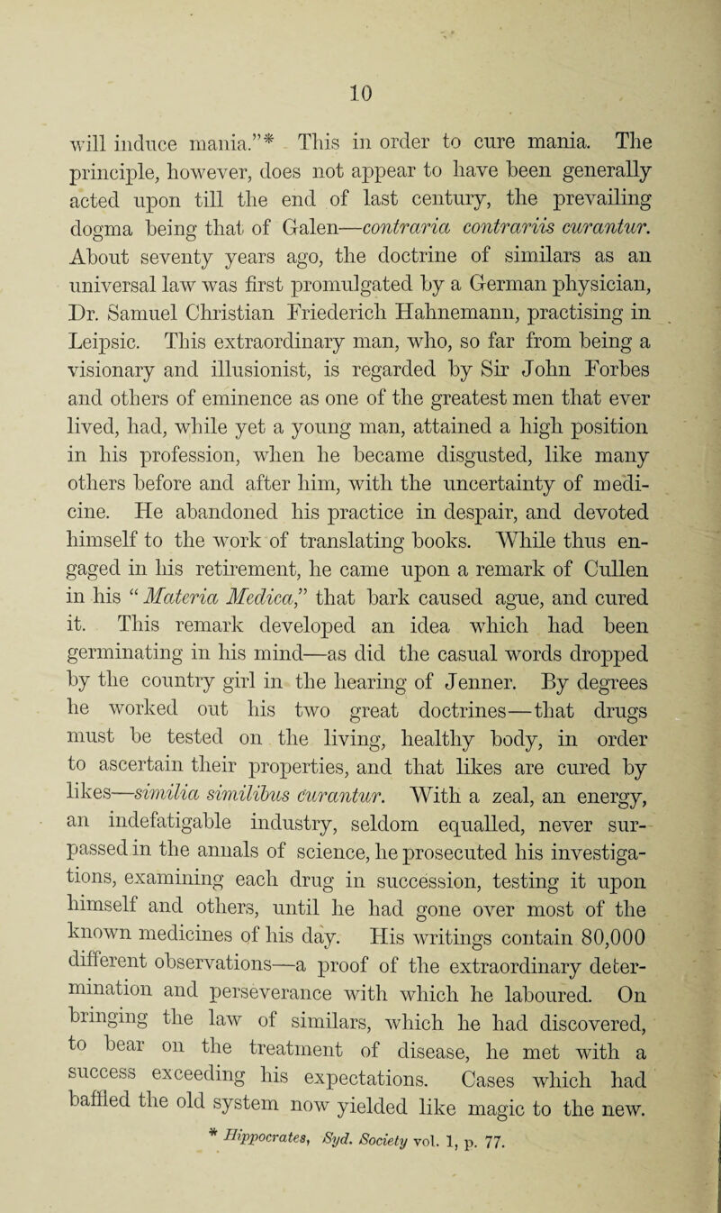 will iiidiTce mania.”* Tliis in order to cure mania. The principle, however, does not appear to have been generally acted upon till the end of last century, the prevailing dogma being that, of Galen—contraria contmriis curantur. About seventy years ago, the doctrine of similars as an universal law was first promulgated by a German physician. Dr. Samuel Christian Friederich Hahnemann, practising in Leipsic. This extraordinary man, who, so far from being a visionary and illusionist, is regarded by Sir John Forbes and others of eminence as one of the greatest men that ever lived, had, while yet a young man, attained a high position in his profession, when he became disgusted, like many others before and after him, with the uncertainty of medi¬ cine. He abandoned his practice in despair, and devoted himself to the work of translating books. Wliile thus en¬ gaged in his retirement, he came upon a remark of Cullen in his “ Materia Medica^' that bark caused ague, and cured it. This remark developed an idea which had been germinating in his mind—as did the casual words dropped by the country girl in the hearing of Jenner. By degrees he worked out his two great doctrines—that drugs must be tested on the living, healthy body, in order to ascertain their properties, and that likes are cured by likes—similia similibus Curantur. With a zeal, an energy, an indefatigable industry, seldom equalled, never sur¬ passed in the annals of science, he prosecuted his investiga¬ tions, examining each drug in succession, testing it upon himself and others, until he had gone over most of the known medicines of his day. His writings contain 80,000 different observations—a proof of the extraordinary deter¬ mination and perseverance with which he laboured. On bringing the law of similars, which he had discovered, to bear on the treatment of disease, he met with a success exceeding his expectations. Cases which had bafiled the old system now yielded like magic to the new. * Hippocrates, 8yd. Society vol. 1, p. 77.