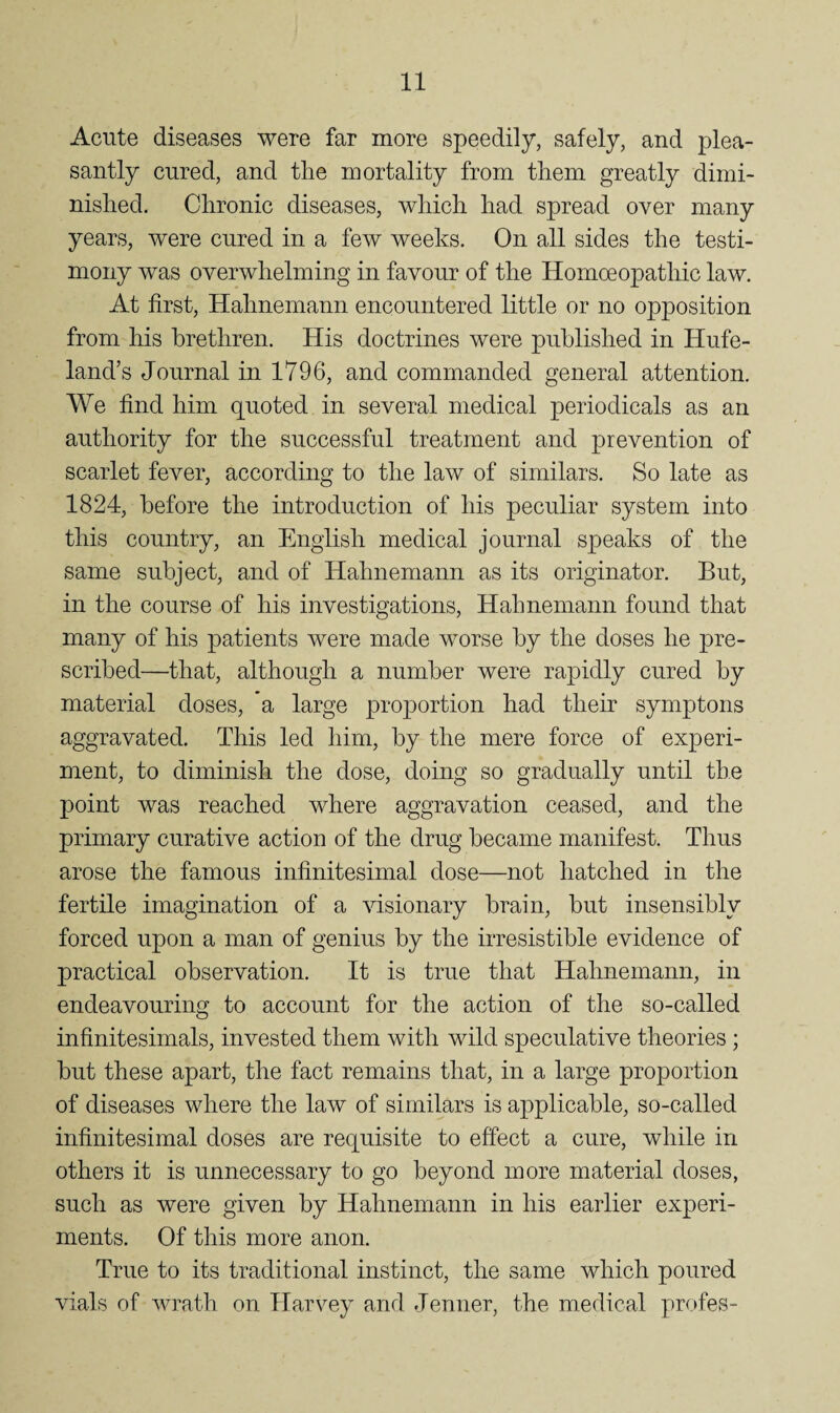 Acute diseases were far more speedily, safely, and plea¬ santly cured, and the mortality from them greatly dimi¬ nished. Chronic diseases, which had spread over many years, were cured in a few weeks. On all sides the testi¬ mony was overwhelming in favour of the Homoeopathic law. At first, Hahnemann encountered little or no opposition from his brethren. His doctrines were published in Hufe- land’s Journal in 1796, and commanded general attention. We find him quoted in several medical periodicals as an authority for the successful treatment and prevention of scarlet fever, according to the law of similars. So late as 1824, before the introduction of his peculiar system into this country, an English medical journal speaks of the same subject, and of Hahnemann as its originator. But, in the course of his investigations, Hahnemann found that many of his patients were made worse by the doses he pre¬ scribed—that, although a number were rapidly cured by material doses, a large projDortion had their symptons aggravated. This led him, by the mere force of experi¬ ment, to diminish the dose, doing so gradually until the point was reached where aggravation ceased, and the primary curative action of the drug became manifest. Thus arose the famous infinitesimal dose—not hatched in the fertile imagination of a visionary brain, but insensibly forced upon a man of genius by the irresistible evidence of practical observation. It is true that Hahnemann, in endeavouring to account for the action of the so-called infinitesimals, invested them with wild speculative theories ; but these apart, the fact remains that, in a large proportion of diseases where the law of similars is applicable, so-called infinitesimal doses are requisite to effect a cure, while in others it is unnecessary to go beyond more material doses, such as were given by Hahnemann in his earlier experi¬ ments. Of this more anon. True to its traditional instinct, the same which poured vials of AAo^ath on Harvey and Jenner, the medical profes-