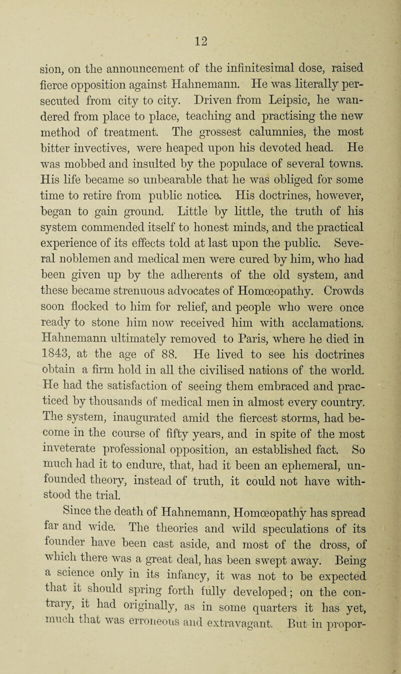 sion, on the announcement of the infinitesimal dose, raised fierce opposition against Hahnemann. He was literally per¬ secuted from city to city. Driven from Leipsic, he wan¬ dered from place to place, teaching and practising the new method of treatment. The grossest calumnies, the most bitter invectives, were heaped upon his devoted head. He was mobbed and insulted by the populace of several towns. His life became so unbearable that he was obliged for some time to retire from public notice^ His doctrines, however, began to gain ground. Little by little, the truth of his system commended itself to honest minds, and the practical experience of its effects told at last upon the public. Seve¬ ral noblemen and medical men were cured by him, who had been given up by the adherents of the old system, and these became strenuous advocates of Homoeopathy. Crowds soon flocked to him for relief, and people who were once ready to stone him now received him with acclamations. Hahnemann ultimately removed to Paris, where he died in 1843, at the age of 88. He lived to see his doctrines obtain a firm hold in all the civilised nations of the world. He had the satisfaction of seeing them embraced and prac¬ ticed by thousands of medical men in almost every country. The system, inaugurated amid the fiercest storms, had be¬ come in the course of fifty years, and in spite of the most inveterate jjrofessional opposition, an established fact. So much had it to endure, that, had it been an ephemeral, un¬ founded theory, instead of truth, it could not have with¬ stood the trial. Since the death of Hahnemann, Homoeopathy has spread far and wide. The theories and wild speculations of its founder have been cast aside, and most of the dross, of which there was a great deal, has been swept away. Being a science only in its infancy, it was not to be expected that it should spring forth fully developed; on the con¬ trary, it had originally, as in some quarters it has yet, much that was erroneoiis and extravagant. But in proper-