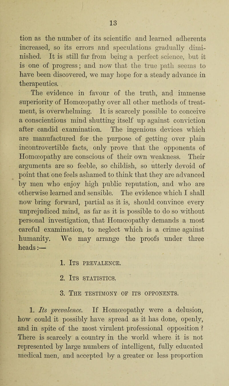 tion as tlie rmmber of its scientific and learned adherents increased, so its errors and speculations gradually dimi¬ nished. It is still far from being a perfect science, but it is one of progress; and now that the true path seems to have been discovered, we may hope for a steady advance in therapeutics. The evidence in favour of the truth, and immense superiority of Homoeopathy over all other methods of treat¬ ment, is overwhelming. It is scarcely possible to conceive a conscientious mind shutting itself up against conviction after candid examination. The ingenious devices which are manufactured for the purpose of getting over plain incontrovertible facts, only prove that the opponents of Homoeopathy are conscious of their own weakness. Their f arguments are so feeble, so childish, so utterly devoid of point that one feels ashamed to think that they are advanced by men who enjoy high public reputation, and who are otherwise learned and sensible. The evidence which I shall now bring forward, partial as it is, should convince every unprejudiced mind, as far as it is possible to do so without personal investigation, that Homoeopathy demands a most careful examination, to neglect which is a crime against humanity. We may arrange the proofs under three heads:— 1. Its peevalence. 2. Its statistics. 3. The testimony of its opponents. 1. Its prevalence. If Homoeopathy were a delusion, how could it possibly have spread as it has done, openly, and in spite of the most virulent professional opposition ? There is scarcely a country in the world where it is not represented by large numbers of intelligent, fully educated medical men, and accepted by a greater or less proportion