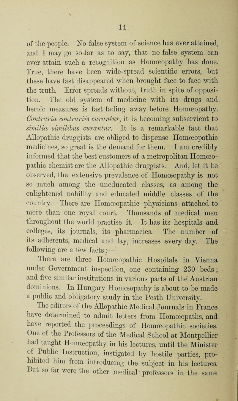 of the people. No false system of science has ever attained, and I may go so far as to say, that no false system can ever attain snch a recognition as Homoeopathy has done. True, there have been wide-spread scientific errors, but these have fast disappeared when brought face to face with the truth. Error spreads without, truth in spite of opposi¬ tion. The old system of medicine with its drugs and. heroic measures is fast fading away before Homoeopathy. Contraria contrariis curantur, it is becoming subservient to similia similihus curantur. It is a remarkable fact that Allopathic druggists are obliged to dispense Homoeopathic medicines, so great is the demand for them. I am credibly informed that the best customers of a metropolitan Homoeo¬ pathic chemist are the Allopathic druggists. And, let it be observed, the extensive prevalence of Homoeopathy is not so much among the uneducated classes, as among the enlightened nobility and educated middle classes of the country. There are Homoeopathic physicians attached to more than one royal court. Thousands of medical men throughout the world practise it. It has its hospitals and colleges, its journals, its pharmacies. The number of its adherents, medical and lay, increases every day. The following are a few facts :— There are three Homoeopathic Hospitals in Vienna under Government inspection, one containing 230 beds; and five similar institutions in various parts of the Austrian dominions. In Hungary Homoeopathy is about to be made a public and obligatory study in the Pesth University. The editors of the Allopathic Medical Journals in France have determined to admit letters from Homoeopaths, and have reported the proceedings of Homoeopathic societies. One of the Professors of the Medical School at Montpellier had taught Homoeopathy in his lectures, until the Minister of Public Instruction, instigated by hostile parties, pro¬ hibited him from introducing the subject in his lectures. Put so far were the other medical ■ professors in the same