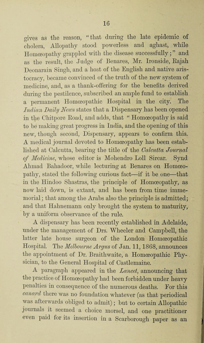 gives as tlie reason, “that during the late epidemic of cholera, Allopathy stood powerless and aghast, while Homoeopathy grappled with the disease successfully; ” and as the result, the Judge of Benares, Mr. Ironside, Eajah Deonarain Singh, and a host of the English and native aris¬ tocracy, became convinced of the truth of the new system of medicine, and, as a thank-offering for the benefits derived during the pestilence, subscribed an ample fund to establish a permanent Homoeopathic Hospital in the city. The Indian Daily Neius states that a Dispensary has been opened in the Chitpore Eoad, and adds, that “ Homoeopathy is said to be making great progress in India, and the opening of this new, though second. Dispensary, appears to confirm this. A medical journal devoted to Homoeopathy has been estab¬ lished at Calcutta, bearing the title of the Calcutta Journal of Medicine, whose editor is Mohendro Loll Sircar. Synd Ahmad Bahadoor, while lecturing at Benares on Homoeo¬ pathy, stated the following curious fact—if it be one—that in the Hindoo Shastras, the principle of Homoeopathy, as now laid down, is extant, and has been from time imme¬ morial; that among the Arabs also the principle is admitted; and that Hahnemann only brought the system to maturity, by a uniform observance of the rule. A dispensary has been recently established in Adelaide, under the management of Drs. Wheeler and Campbell, the latter late house surgeon of the London Homoeopathic Hospital. The Melbourne Argus of Jan. 11,1868, announces the appointment of Dr. Braithwaite, a Homoeopathic Phy¬ sician, to the General Hospital of Castlemaine. A paragraph appeared in the Laneet, announcing that the practice of Homoeopathy had been forbidden under heavy penalties in consequence of the numerous deaths. For this canard there was no foundation whatever (as that periodical was afterwards obliged to admit); but to certain Allopathic journals it seemed a choice morsel, and one practitioner even paid for its insertion in a Scarborough paper as an