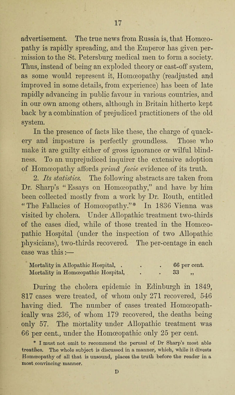 advertisement. The true news from Eussia is, that Homoeo¬ pathy is rapidly spreading, and the Emperor has given per¬ mission to the St. Petersburg medical men to form a society. Thus, instead of being an exploded theory or cast-off system, as some would represent it. Homoeopathy (readjusted and improved in some details, from experience) has been of late rapidly advancing in public favour in various countries, and in our own among others, although in Britain hitherto kept back by a combination of prejudiced practitioners of the old system. In the presence of facts like these, the charge of quack¬ ery and imposture is perfectly groundless. Those who make it are guilty either of gross ignorance or wilful blind¬ ness. To an unprejudiced inquirer the extensive adoption of Homoeopathy affords primd facie evidence of its truth. 2. lU statistics. The following abstracts are taken from Dr. Sharp’s “Essays on Homoeopathy,” and have, by him been collected mostly from a work by Dr. Eouth, entitled “The Fallacies of Homoeopathy.”^ In 1836 Vienna was visited by cholera. Under Allopathic treatment two-thirds of the cases died, while of those treated in the Homoeo¬ pathic Hospital (under the inspection of two Allopathic physicians), two-thirds recovered. The per-centage in each case was this:— Mortality in Allopathic Hospital, . . .66 per cent. Mortality in Homoeopathic Hospital, . . S3 ,, During the cholera epidemic in Edinburgh in 1849, 817 cases were treated, of whom only 271 recovered, 546 having died. The number of cases treated Homoeopath- ically was 236, of whom 179 recovered, the deaths being only 57. The mortality under Allopathic treatment was 66 per cent., under the Homoeopathic only 25 per cent. * I must not omit to recommend the perusal of Dr Sharp’s most able treatises. The whole subject is discussed in a manner, which, while it divesta Homoeopathy of all that is unsound, places the truth before the reader in a most convincing manner. D