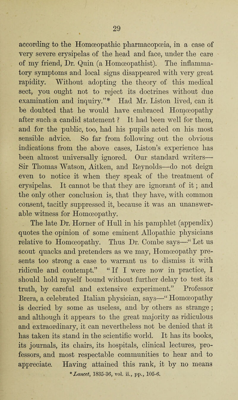 according to the Homoeopathic pharmacopoeia, in a case of very severe erysipelas of the head and face, under the care of my friend. Dr. Quin (a Homoeopathist). The inflamma¬ tory symptoms and local signs disappeared with very great rapidity. Without adopting the theory of this medical sect, you ought not to reject its doctrines without due examination and inquiry.”^ Had Mr. Liston lived, can it he doubted that he would have embraced Homoeopathy after such a candid statement ? It had been well for them, and for the public, too, had his pupils acted on his most sensible advice. So far from following out the obvious indications from the above cases, Liston’s experience has been almost universally ignored. Our standard writers— Sir Thomas Watson, Aitken, and Reynolds—do not deign even to notice it when they speak of the treatment of erysipelas. It cannot be that they are ignorant of it; and the only other conclusion is, that they have, with common consent, tacitly suppressed it, because it was an unanswer¬ able witness for Homoeopathy. The late Dr. Horner of Hull in his pamphlet (appendix) quotes the opinion of some eminent Allopathic physicians relative to Homoeopathy. Thus Dr. Combe says—“ Let us scout quacks and pretenders as we may. Homoeopathy pre¬ sents too strong a case to warrant us to dismiss it with ridicule and contempt.” “ If I were now in practice, I should hold myself bound without further delay to test its truth, by careful and extensive experiment.” Professor Brera, a celebrated Italian physician, says—“ Homoeopathy is decried by some as useless, and by others as strange; and although it appears to the great majority as ridiculous and extraordinary, it can nevertheless not be denied that it has taken its stand in the scientific world. It has its books, its journals, its chairs, its hospitals, clinical lectures, pro¬ fessors, and most respectable communities to hear and to appreciate. Having attained this rank, it by no means * Lancet, 1835-36, vol. ii., pp., 105-6.