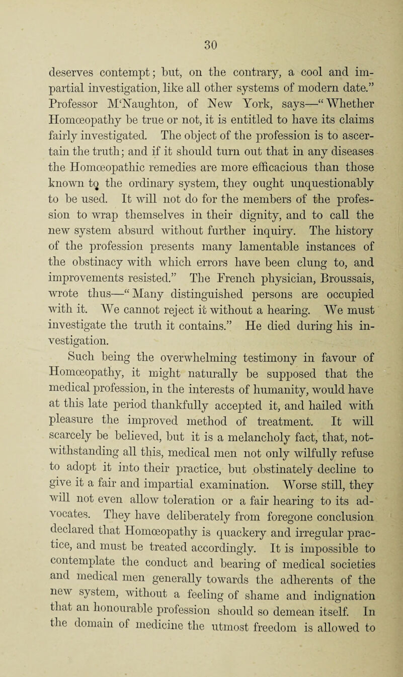 deserves contempt; but, on the contrary, a cool and im¬ partial investigation, like all other systems of modern date.” Professor M^hTaughton, of New York, says—“Whether Homoeopathy he true or not, it is entitled to have its claims fairly investigated. The object of the profession is to ascer¬ tain the truth; and if it should turn out that in any diseases the Homoeopathic remedies are more efhcacious than those known to the ordinary system, they ought unquestionably to be used. It will not do for the members of the profes¬ sion to wrap themselves in their dignity, and to call the new system absurd without further inquiry. The history of the profession presents many lamentable instances of the obstinacy with which errors have been clung to, and improvements resisted.” The French physician, Broussais, wrote thus—“Many distinguished persons are occupied with it. We cannot reject it without a hearing. We must investigate the truth it contains.” He died during his in¬ vestigation. Such being the overwhelming testimony in favour of Homoeopathy, it might naturally be supposed that the “ medical profession, in the interests of humanity, would have at this late period thankfully accepted it, and hailed with pleasure the improved method of treatment. It will scarcely be believed, but it is a melancholy fact, that, not¬ withstanding all this, medical men not only wilfully refuse to adopt it icto their practice, but obstinately decline to give it a fair and impartial examination. Worse still, they will not even allow toleration or a fair hearing to its ad¬ vocates. They have deliberately from foregone conclusion declared that Homoeopathy is quackery and irregular prac¬ tice, and must be treated accordingly. It is impossible to contemplate the conduct and bearing of medical societies and medical men generally towards the adherents of the new system, without a feeling of shame and indignation that an honourable profession should so demean itself In the domain of medicine the utmost freedom is allowed to