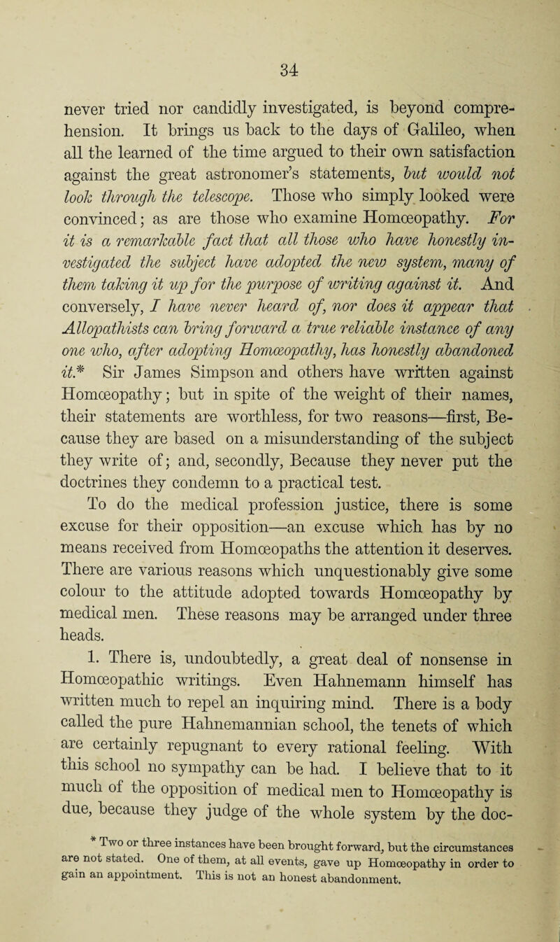 never tried nor candidly investigated, is beyond compre¬ hension. It brings ns back to the days of Galileo, when all the learned of the time argued to their own satisfaction against the great astronomer’s statements, hut would not look through the telescope. Those who simply looked were convinced; as are those who examine Homoeopathy. For it is a remarkahlc fact that all those who ham honestly in¬ vestigated the subject have adopted the new system, many of them taking it up for the purpose of writing against it. And conversely, I have never heard of, nor does it appear that Allopathists can bring foriuard a true reliahle instance of any one who, after adopting Homoeopathy, has honestly abandoned it.^ Sir James Simpson and others have written against Homoeopathy; but in spite of the weight of their names, their statements are worthless, for two reasons—first. Be¬ cause they are based on a misunderstanding of the subject they write of; and, secondly, Because they never put the doctrines they condemn to a practical test. To do the medical profession justice, there is some excuse for their opposition—an excuse which has by no means received from Homoeopaths the attention it deserves. There are various reasons which unquestionably give some colour to the attitude adopted towards Homoeopathy by medical men. These reasons may be arranged under three heads. 1. There is, undoubtedly, a great deal of nonsense in Homoeopathic writings. Even Hahnemann himself has written much to repel an inquiring mind. There is a body called the pure Hahnemannian school, the tenets of which are certainly repugnant to every rational feeling. With tnis school no sympathy can be had. I believe that to it much of the opposition of medical men to Homoeopathy is due, because they judge of the whole system by the doc- Two or three instances have been brought forward, but the circumstances are not stated. One of them, at all events, gave up Homoeopathy in order to gain an appointment. This is not an honest abandonment.