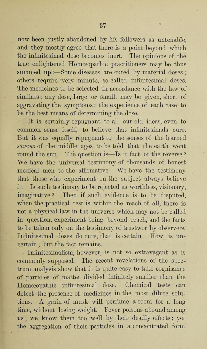 now been justly abandoned by his followers as untenable, and they mostly agree that there is a point beyond which the infinitesimal dose becomes inert. The opinions of the true enlightened Homoeopathic practitioners may be thus summed up :—Some diseases are cured by material doses ; others require very minute, so-called infinitesimal doses. The medicines to be selected in accordance with the law of - similars; any dose, large or small, may be given, short of aggravating the symptoms : the experience of each case to be the best means of determining the dose. It is certainly repugnant to all our old ideas, even to common sense itself, to believe that infinitesimals cure. But it was equally repugnant to the senses of the learned savans of the middle ages to be told that the earth went round the sun. The question is—Is it fact, or the reverse ? We have the universal testimony of thousands of honest medical men to the affirmative. We have the testimony that those who experiment on the subject always believe it. Is such testimony to be rejected as worthless, visionary, imaginative ? Then if such evidence is to be disputed, when the practical test is within the reach of all, there is not a physical law in the universe which may not be called in question, experiment being beyond reach, and the facts to be taken only on the testimony of trustworthy observers. Infinitesimal doses do cure, that is certain. How, is un¬ certain ; but the fact remains. - Infinitesimalism, however, is not so extravagant as is commonly supposed. The recent revelations of the spec¬ trum analysis show that it is quite easy to take cognisance of particles of matter divided infinitely smaller than the Homceopathic infinitesimal dose. Chemical tests can detect the presence of medicines in the most dilute solu¬ tions. A grain of musk will perfume a room for a long time, without losing weight. Fever poisons abound among us ; we know them too well by their deadly effects; yet the aggregation of their particles in a concentrated form