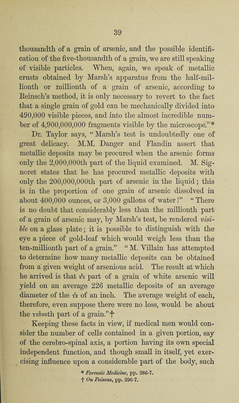 thousandtli of a grain of arsenic, and the possible identifi¬ cation of the five-thonsandth of a grain, we are still speaking of visible particles. When, again, we speak of metallic crusts obtained by Marsh’s apparatus from the half-mil¬ lionth or millionth of a grain of arsenic, according to Eeinsch’s method, it is only necessary to revert to the fact that a single grain of gold can be mechanically divided into 490,000 visible pieces, and into the almost incredible num¬ ber of 4,900,000,000 fragments visible by the microscope.” Dr. Taylor says, “Marsh’s test is undoubtedly one of great delicacy. M.M. Danger and Flandin assert that metallic deposits may be procured when the arsenic forms only the 2,000,000th part of the liquid examined. M. Sig- noret states that he has procured metallic deposits with only the 200,000,000th part of arsenic in the liquid; this is in the proportion of one grain of arsenic dissolved in about 400,000 ounces, or 3,000 gallons of water !” “ There is no doubt that considerably less than the millionth part of a grain of arsenic may, by Marsh’s test, be rendered visi- Ue on a glass plate; it is possible to distinguish with the eye a piece of gold-leaf which would weigh less than the ten-millionth part of a grain.” “ M. Villain has attempted to determine how many metallic deposits can be obtained from a' given weight of arsenious acid. The result at which he arrived is that eV part of a grain of white arsenic will yield on an average 226 metallic deposits of an average diameter of the tV of an inch. The average weight of each, therefore, even suppose there were no loss, would be about the 15000 th part of a grain.” Keeping these facts in view, if medical men would con¬ sider the number of cells contained in a given portion, say of the cerebro-spinal axis, a portion having its own special independent function, and though small in itself, yet exer¬ cising influence upon a considerable part of the body, such * Forensic Medicine, pp. 386-7. ■f On Poisons, pp. 396-7.