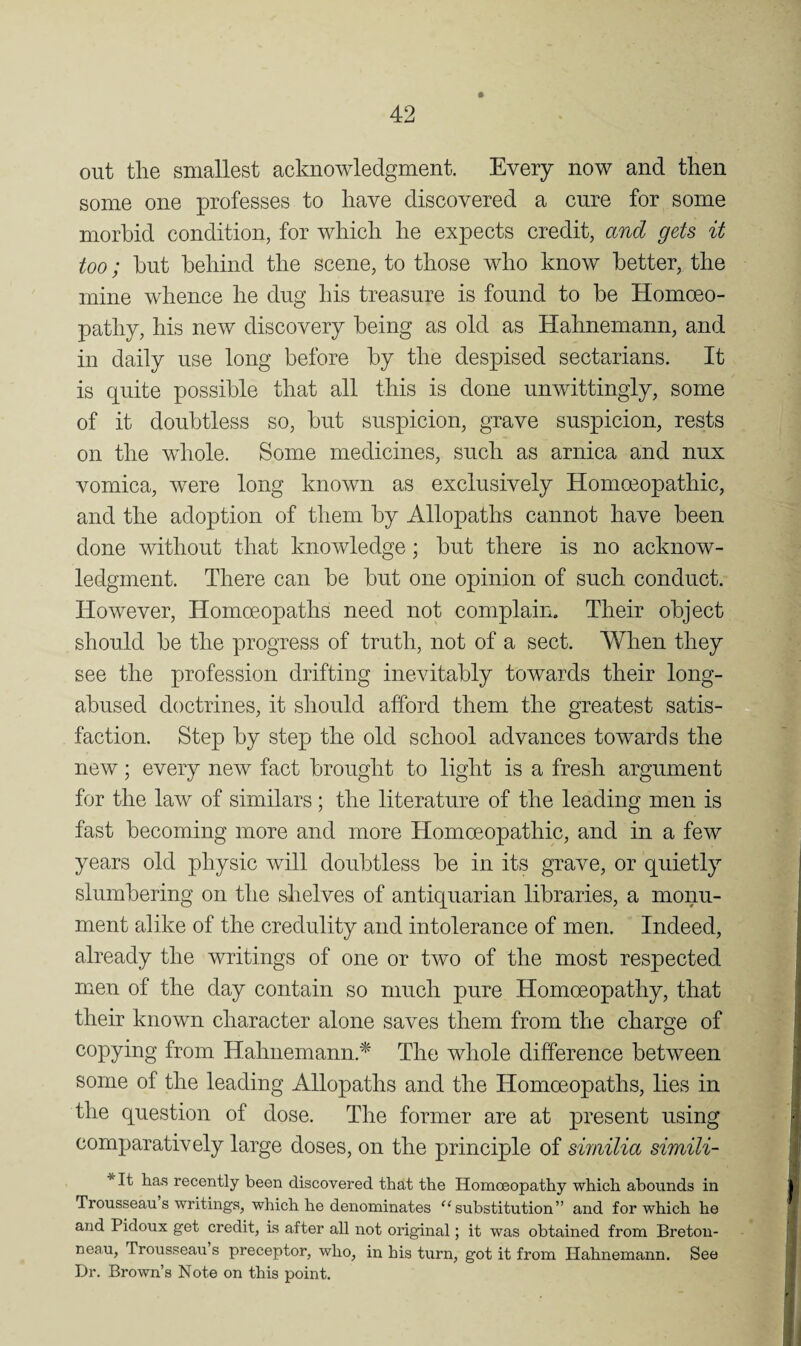 out the smallest acknowledgment. Every now and then some one professes to have discovered a cure for some morbid condition, for which he expects credit, and gets it too; hut behind the scene, to those who know better, the mine whence he dug his treasure is found to be Homoeo¬ pathy, his new discovery being as old as Hahnemann, and in daily use long before by the despised sectarians. It is quite possible that all this is done unwittingly, some of it doubtless so, but suspicion, grave suspicion, rests on the whole. Some medicines, such as arnica and nux vomica, were long known as exclusively Homoeopathic, and the adoption of them by Allopaths cannot have been done without that knowledge; but there is no acknow¬ ledgment. There can be but one opinion of such conduct. However, Homoeopaths need not complain. Their object should be the progress of truth, not of a sect. When they see the profession drifting inevitably towards their long- abused doctrines, it should afford them the greatest satis¬ faction. Step by step the old school advances towards the new; every new fact brought to light is a fresh argument for the law of similars; the literature of the leading men is fast becoming more and more Homoeopathic, and in a few years old physic will doubtless be in its grave, or quietly slumbering on the shelves of antiquarian libraries, a monu¬ ment alike of the credulity and intolerance of men. Indeed, already the writings of one or two of the most respected men of the day contain so much pure Homoeopathy, that their known character alone saves them from the charge of copying from Hahnemann.^ The whole difference between some of the leading Allopaths and the Homoeopaths, lies in the question of dose. The former are at present using comparatively large doses, on the principle of similia simili- *It has recently been discovered that the Homoeopathy which abounds in Trousseau s writings, which he denominates “substitution” and for which he and Pidoux get credit, is after all not original; it was obtained from Breton- neau. Trousseau s preceptor, who, in his turn, got it from Hahnemann. See Dr. Brown’s Note on this point.