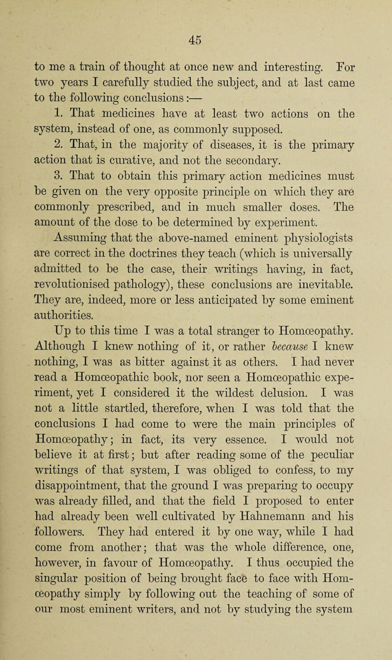 to me a train of thonglit at once new and interesting. For two years I carefully studied the subject, and at last came to the following conclusions:— 1. That medicines have at least two actions on the system, instead of one, as commonly supposed. 2. That, in the majority of diseases, it is the primary action that is curative, and not the secondary. 3. That to obtain this primary action medicines must be given on the very opposite principle on which they are commonly prescribed, and in much smaller doses. The amount of the dose to be determined by experunent. Assuming that the above-named eminent physiologists are correct in the doctrines they teach (which is universally admitted to be the case, their writings having, in fact, revolutionised pathology), these conclusions are inevitable. They are, indeed, more or less anticipated by some eminent authorities. Up to this time I was a total stranger to Homoeopathy. Although I knew nothing of it, or rather hecause I knew nothing, I was as bitter against it as others. I had never read a Homoeopathic book, nor seen a Homoeopathic expe¬ riment, yet I considered it the wildest delusion. I was not a little startled, therefore, when I was told that the conclusions I had come to were the main principles of Homoeopathy; in fact, its very essence. I would not believe it at first; but after reading some of the peculiar writings of that system, I was obliged to confess, to my disappointment, that the ground I was preparing to occupy was already filled, and that the field I proposed to enter had already been well cultivated by Hahnemann and his followers. They had entered it by one way, while I had come from another; that was the whole difference, one, however, in favour of Homoeopathy. I thus occupied the singular position of being brought face to face with Hom¬ oeopathy simply by following out the teaching of some of our most eminent writers, and not by studying the system