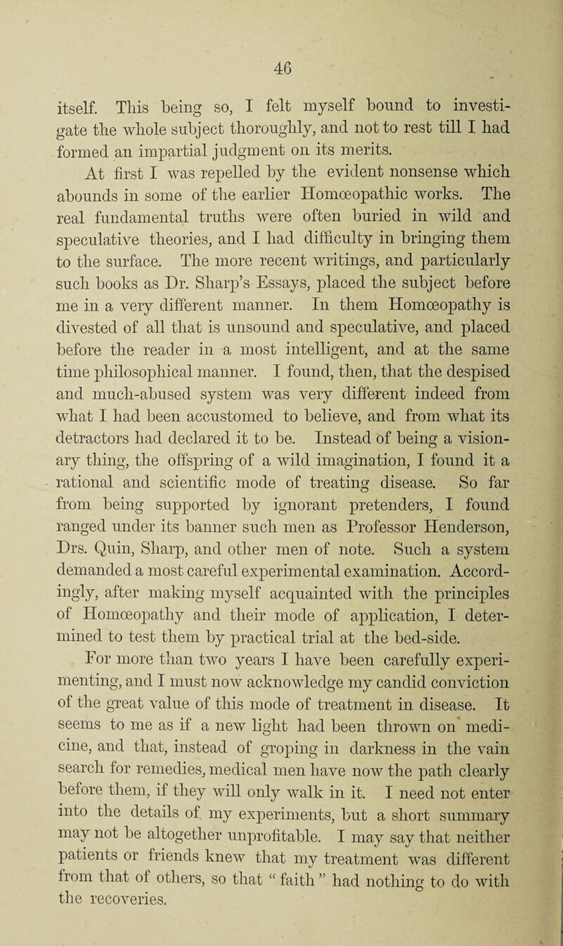 itself. This being so, I felt myself bound to investi¬ gate the whole subject thoroughly, and not to rest till I had formed an impartial judgment on its merits. At first I was repelled by the evident nonsense which abounds in some of tlie earlier Homoeopathic works. The real fundamental truths were often buried in wild and speculative theories, and I had difficulty in bringing them to the surface. The more recent writings, and particularly such books as Dr. Sharp’s Essays, placed the subject before me in a very different manner. In them Homoeopathy is divested of all that is unsound and speculative, and placed before the reader in a most intelligent, and at the same time philosophical manner. I found, then, that the despised and much-abused system was very different indeed from what I had been accustomed to believe, and from what its detractors had declared it to be. Instead of being a vision¬ ary thing, the offspring of a wild imagination, I found it a rational and scientific mode of treating disease. So far from being supported by ignorant pretenders, I found ranged under its banner such men as Professor Henderson, Drs. Quin, Sharp, and other men of note. Such a system demanded a most careful experimental examination. Accord¬ ingly, after making myself acquainted with the principles of Homoeopathy and their mode of application, I deter¬ mined to test them by practical trial at the bed-side. For more than two years I have been carefully experi¬ menting, and I must now acknowledge my candid conviction of the great value of this mode of treatment in disease. It seems to me as if a new light had been thrown on medi¬ cine, and that, instead of groping in darkness in the vain search for remedies, medical men have now the path clearly before them, if they will only walk in it. I need not enter into the details of my experiments, but a short summary may not be altogether unprofitable. I may say that neither patients or friends knew that my treatment was different from that of others, so that faith ” had nothing to do with the recoveries.