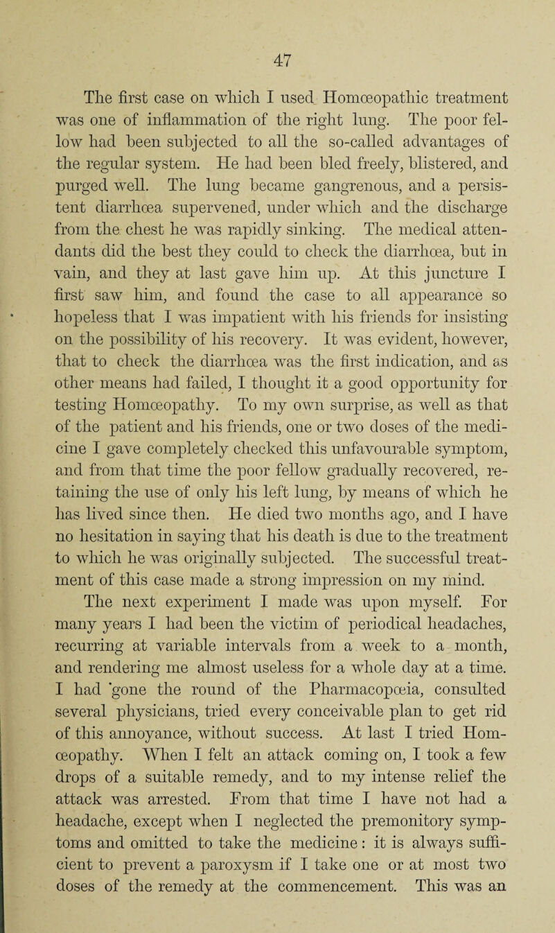 The first case on which I used Homoeopathic treatment was one of inflammation of the right lung. The poor fel¬ low had been subjected to all the so-called advantages of the regular system. He had been bled freely, blistered, and purged well. The lung became gangrenous, and a persis¬ tent diarrhoea supervened, under which and the discharge from the chest he was rapidly sinking. The medical atten¬ dants did the best they could to check the diarrhoea, but in vain, and they at last gave him up. At this juncture I first saw him, and found the case to all appearance so hopeless that I was impatient with his friends for insisting on the possibility of his recovery. It was evident, however, that to check the diarrhoea was the first indication, and as other means had failed, I thought it a good opportunity for testing Homoeopathy. To my own surprise, as well as that of the patient and his friends, one or two doses of the medi¬ cine I gave completely checked this unfavourable symptom, and from that time the poor fellow gradually recovered, re¬ taining the use of only his left lung, by means of which he has lived since then. He died two months ago, and I have no hesitation in saying that his death is due to the treatment to which he was originally subjected. The successful treat¬ ment of this case made a strong impression on my mind. The next experiment I made was upon myself For many years I had been the victim of periodical headaches, recurring at variable intervals from a week to a month, and rendering me almost useless for a whole day at a time. I had gone the round of the Pharmacopoeia, consulted several physicians, tried every conceivable plan to get rid of this annoyance, without success. At last I tried Hom¬ oeopathy. When I felt an attack coming on, I took a few drops of a suitable remedy, and to my intense relief the attack was arrested. From that time I have not had a headache, except when I neglected the premonitory symp¬ toms and omitted to take the medicine: it is always suffi¬ cient to prevent a paroxysm if I take one or at most two doses of the remedy at the commencement. This was an