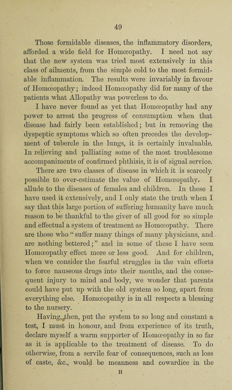 Those formidable diseases, the inflariimatory disorders, afforded a wide field for Homceopathy. I need not say that the new system was tried most extensively in this class of ailments, from the simple cold to the most formid¬ able inflammation. The results were invariably in favour of Homoeopathy; indeed Homoeopathy did for many of the patients what Allopathy was powerless to do. I have never found as yet that Homoeopathy had any power to arrest the progress of consumption when that disease had fairly been established; but in removing the dyspeptic symptoms which so often precedes the develop¬ ment of tubercle in the lungs, it is certainly invaluable. In relieving and palliating some of the most troublesome accompaniments of confirmed phthisis, it is of signal service. There are two classes of disease in which it is scarcely possible to over-estimate the value of Homoeopathy.. I allude to the diseases of females and children. In these I have used it extensively, and I only state the truth when I say that this large portion of suffering humanity have much reason to be thankful to the giver of all good for so simple and effectual a system of treatment as Homoeopathy. There are those who “ suffer many things of many physicians, and. are nothing bettered; ” and in some of these I have seen Homoeopathy effect more or less good. And for children, when we consider the fearful struggles in the vain efforts to force nauseous drugs into their mouths, and the conse¬ quent injury to mind and body, we wonder that parents could have put up with the old system so long, apart from everything else. Homceopathy is in all respects a blessing to the nursery. Having, ^then, put the system to so long and constant a test, I must in honour, and from experience of its truth, declare myself a warm supporter of Homoeopathy in so far as it is applicable to the treatment of disease. To do otherwise, from a servile fear of consequences, such as loss of caste, &c., would be meanness and cowardice in the H