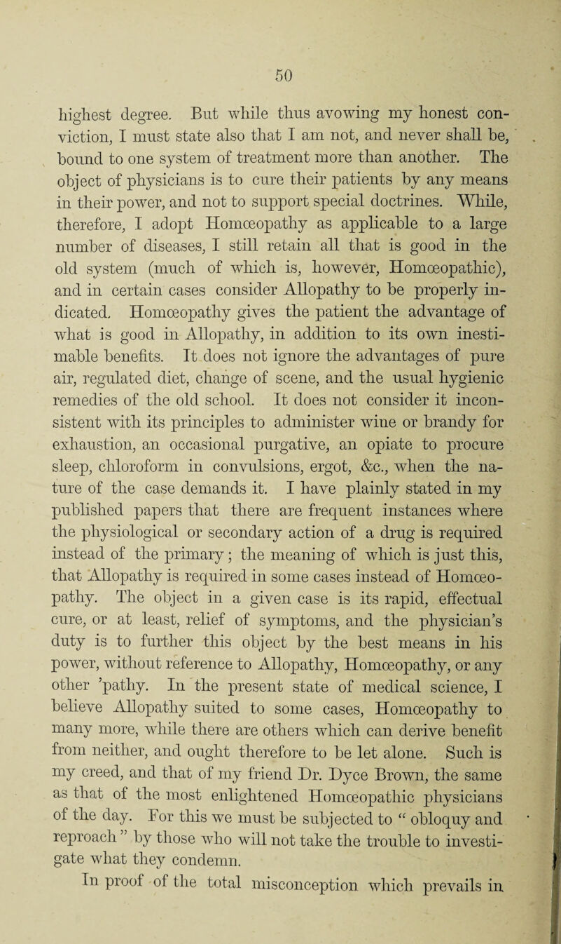 highest degree. But while thus avowing my honest con¬ viction, I must state also that I am not, and never shall he, hound to one system of treatment more than another. The object of physicians is to cure their patients hy any means in their power, and not to support special doctrines. While, therefore, I adopt Homoeopathy as applicable to a large number of diseases, I still retain all that is good in the old system (much of which is, however. Homoeopathic), and in certain cases consider Allopathy to be properly in¬ dicated. Homoeopathy gives the patient the advantage of what is good in Allopathy, in addition to its own inesti¬ mable benefits. It does not ignore the advantages of pure air, regulated diet, change of scene, and the usual hygienic remedies of the old school. It does not consider it incon¬ sistent with its principles to administer wine or brandy for exhaustion, an occasional purgative, an opiate to procure sleep, chloroform in convulsions, ergot, &c., when the na¬ ture of the case demands it. I have plainly stated in my published papers that there are frequent instances where the physiological or secondary action of a drug is required instead of the primary; the meaning of which is just this, that Allopathy is required in some cases instead of Homoeo¬ pathy. The object in a given case is its rapid, effectual cure, or at least, relief of symptoms, and the physician’s duty is to further this object by the best means in his power, without reference to Allopathy, Homoeopathy, or any other ’pathy. In the present state of medical science, I believe Allopathy suited to some cases. Homoeopathy to many more, while there are others which can derive benefit from neither, and ought therefore to be let alone. Such is my creed, and that of my friend Dr. Dyce Brown, the same as that of the most enlightened Homoeopathic physicians of the day. Bor this we must be subjected to “ obloquy and reproach by those who will not take the trouble to investi¬ gate what they condemn. In proof of the total misconception which prevails in