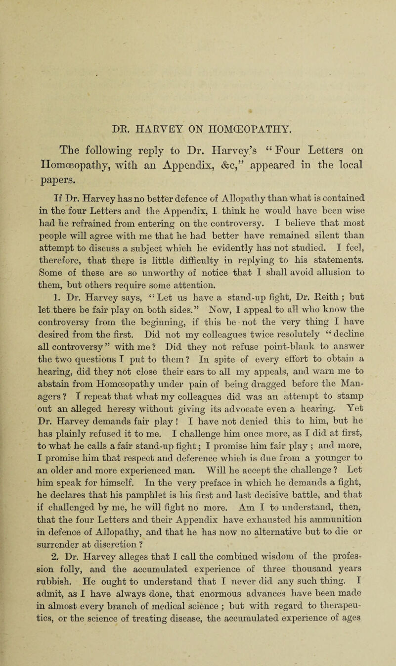 DE. HAEVEY ON HOMCEOPATHY. The following reply to Dr. Harvey’s “ Four Letters on Homoeopathy, with an Appendix, &c,” appeared in the local papers. If Dr. Harvey has no better defence of Allopathy than what is contained in the four Letters and the Appendix, I think he would have been wise had he refrained from entering on the controversy. I believe that most people will agree with me that he had better have remained silent than attempt to discuss a subject which he evidently has not studied. I feel, therefore, that there is little difficulty in replying to his statements. Some of these are so unworthy of notice that 1 shall avoid allusion to them, but others require some attention. 1. Dr. Harvey says, “Let us have a stand-up fight. Dr. Eeith ; but let there be fair play on both sides.” Now, I appeal to all who know the controversy from the beginning, if this be not the very thing I have desired from the first. Did not my colleagues twice resolutely “ decline all controversy ” with me ? Did they not refuse point-blank to answer the two questions I put to them ? In spite of every effort to obtain a hearing, did they not close their ears to all my appeals, and warn me to abstain from Homoeopathy under pain of being dragged before the Man¬ agers ? I repeat that what my colleagues did was an attempt to stamp out an aUeged heresy without giving its advocate even a hearing. Yet Dr. Harvey demands fair play! I have not denied this to him, but he has plainly refused it to me. I challenge him once more, as I did at first, to what he calls a fair stand-up fight; I promise him fair play; and more, I promise him that respect and deference which is due from a younger to an older and more experienced man. W ill he accept the challenge ? Let him speak for himself. In the very preface in which he demands a fight, he declares that his pamphlet is his first and last decisive battle, and that if challenged by me, he will fight no more. Am I to understand, then, that the four Letters and their Appendix have exhausted his ammunition in defence of Allopathy, and that he has now no alternative but to die or surrender at discretion ? 2. Dr. Harvey alleges that I call the combined wisdom of the profes¬ sion folly, and the accumulated experience of three thousand years rubbish. He ought to understand that I never did any such thing. I admit, as I have always done, that enormous advances have been made in almost every branch of medical science ; but with regard to therapeu¬ tics, or the science of treating disease, the accumulated experience of ages