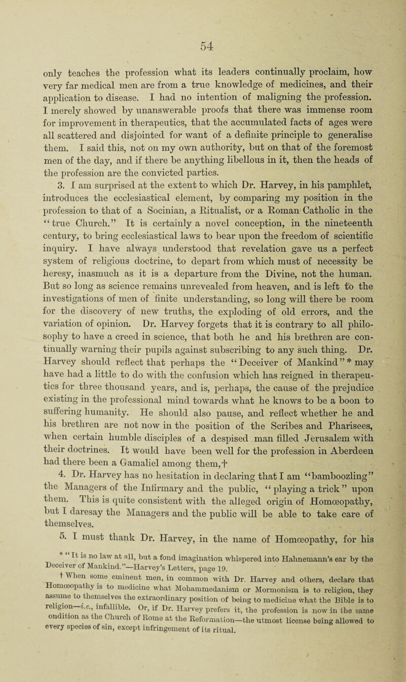 only teaches the profession what its leaders continually proclaim, how very far medical men are from a true knowledge of medicines, and their application to disease. I had no intention of maligning the profession. I merely showed by unanswerable proofs that there was immense room for improvement in therapeutics, that the accumulated facts of ages were all scattered and disjointed for want of a definite principle to generalise them. I said this, not on my own authority, but on that of the foremost men of the day, and if there be anything libellous in it, then the heads of the profession are the convicted parties. 3. I am surprised at the extent to which Dr. Harvey, in his pamphlet, introduces the ecclesiastical element, by comparing my position in the profession to that of a Socinian, a Ritualist, or a Roman' Catholic in the “true Church.” It is certainly a novel conception, in the nineteenth century, to bring ecclesiastical laws to bear upon the freedom of scientific inquiry. I have always understood that revelation gave us a perfect system of religious doctrine, to depart from which must of necessity be heresy, inasmuch as it is a departure from the Divine, not the human. But so long as science remains unrevealed from heaven, and is left to the investigations of men of finite understanding, so long will there be room for the discovery of new truths, the exploding of old errors, and the variation of opinion. Dr. Harvey forgets that it is contrary to all philo¬ sophy to have a creed in science, that both he and his brethren are con¬ tinually warning their pupils against subscribing to any such thing. Dr. Harvey should reflect that perhaps the “Deceiver of Mankind”* may have had a little to do with the confusion which has reigned in therapeu¬ tics for three thousand years, and is, perhaps, the cause of the prejudice existing in the professional mind towards what he knows to be a boon to suffering humanity. He should also pause, and reflect whether he and his brethren are not now in the position of the Scribes and Pharisees, when certain humble disciples of a despised man filled Jerusalem with their doctrines. It would have been well for the profession in Aberdeen had there been a Gamaliel among them, J 4. Dr. Harvey has no hesitation in declaring that I am “bamboozling” the Managers of the Infirmary and the public, “ playing a trick ” upon them. This is quite consistent with the alleged origin of Homoeopathy, but I daresay the Managers and the public will be able to take care of themselves. 5. I must thank Dr. Harvey, in the name of Homoeopathy, for his It is no law at all, but a fond imagination whispered into Hahnemann’s ear by the Deceiver of Mankind.”—Harvey’s Letters, page 19. t When some eminent men, in common with Dr. Harvey and others, declare that Homceopathy is to medicine what Mohammedanism or Mormonism is to religion, they assume to themselves the extraordinary position of being to medicine what the Bible is to religion i.e., infallible. Or, if Dr. Harvey prefers it, the profession is now in the same on ition as the Chui ch of Rome at the Reformation—the utmost license being allowed to every species of sin, except infringement of its ritual.