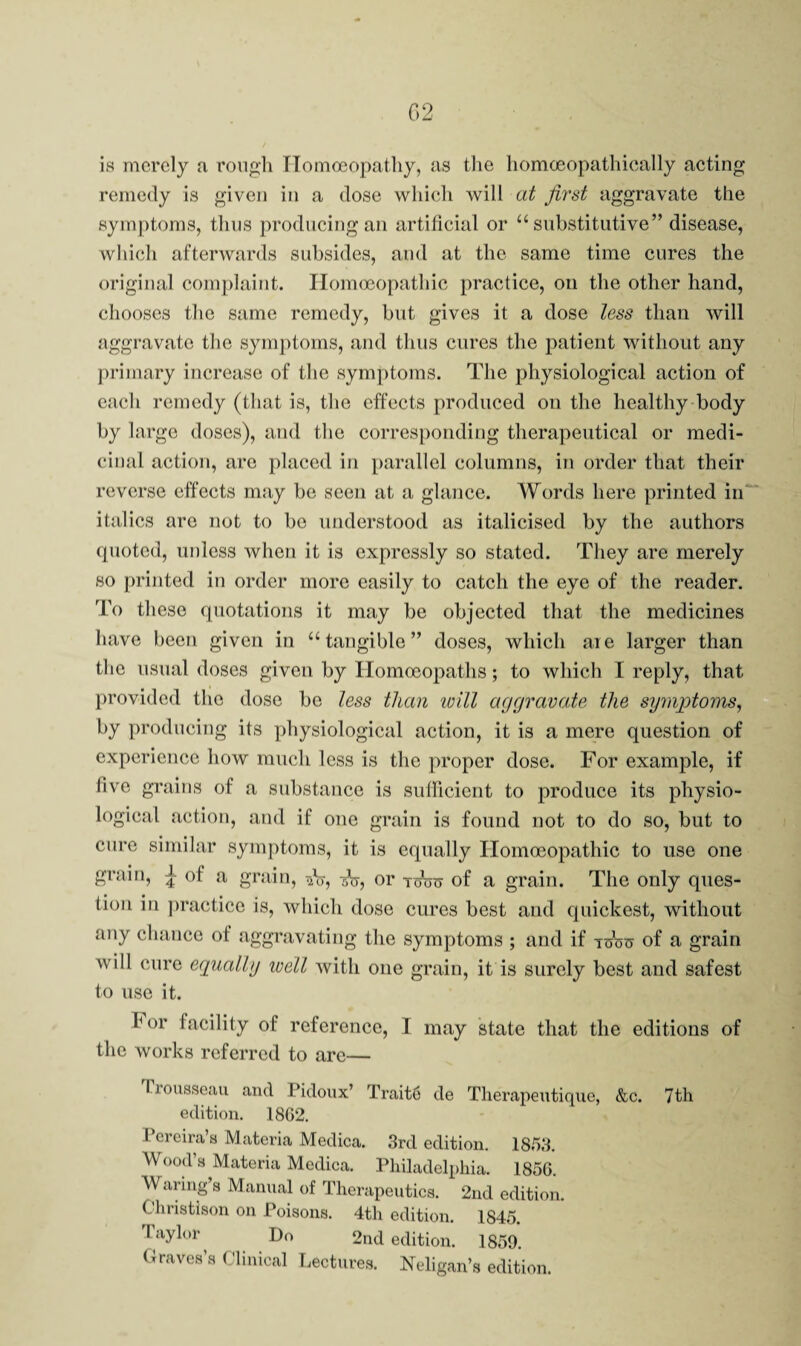 02 is merely a roiigli TTomoeopatliy, as the liomoeopathically acting remedy is given in a dose wliieli will at first aggravate the symptoms, thus producing an artificial or “substitutive” disease, which afterwards subsides, and at the same time cures the original complaint. Homoeopathic practice, on the other hand, cliooses the same remedy, but gives it a dose less than will aggravate the symptoms, and thus cures the patient without any j)rimary increase of the symptoms. The physiological action of each remedy (that is, the effects produced on the healthy body by largo doses), and the corresponding therapeutical or medi¬ cinal action, arc placed in parallel columns, in order that their reverse effects may be seen at a ghince. Words here printed in' italics arc not to be understood as italicised by the authors quoted, unless when it is expressly so stated. They are merely so printed in order more easily to catch the eye of the reader. To these quotations it may be objected that the medicines have been given in “tangible” doses, which are larger than the usual doses given by Ilomceopaths; to which I reply, that provided the dose be less than loill aggravate the symptoms^ by producing its physiological action, it is a mere question of experience how much less is the proper dose. For example, if five grains of a substance is suilicient to produce its physio¬ logical action, and if one grain is found not to do so, but to cure similar symj)toms, it is equally Homoeopathic to use one grain, ^ of a grain, or toW of a grain. The only ques¬ tion in practice is, which dose cures best and quickest, without any chance of aggravating the symptoms ; and if tcW of a grain will cure egually well with one grain, it is surely best and safest to use it. hor facility of reference, I may state that the editions of the works referred to are— Trousseau and Pidoux’ Trait6 de Tlierapeutique, &c. 7th edition. 18G2. Pereira’s Materia Medica. 3rd edition. 1853. Wood’s Materia Medica. Pliiladelpliia. 1856 Waring’s Manual of Therapeutics. 2nd edition. Christison on Poisons. 4th edition. 1845. Taylor Do 2nd edition. 1859. Graves’s Clinical T.ectures. Neligan’s edition.