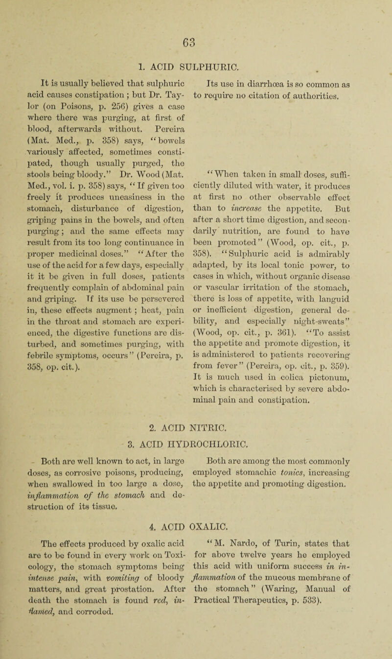 1. ACID SULPHURIC. It is usually believed that sulphuric acid causes constipation ; but Dr. Tay¬ lor (on Poisons, p. 256) gives a case where there was purging, at first of blood, afterwards without. Pereira (Mat. Med., p. 358) says, ‘^bowels variously affected, sometimes consti¬ pated, though usually purged, tho stools being bloody.” Dr. Wood (Mat. Med., vol. i. p. 358) says, “ If given too freely it produces iineasiness in tho stomach, disturbance of digestion, grij)ing pains in the bowels, and often purging; and the same effects may result from its too long continuance in proper medicinal doses.” “After tho use of the acid for a few days, especially it it be given in full doses, patients frequently complain of abdominal pain and griping. If its use bo persevered in, these effects augment; heat, pain in the throat and stomach arc experi¬ enced, the digestive functions are dis¬ turbed, and sometimes purging, with febiile symptoms, occurs” (Pei’cira, p. 358, op. cit.). Its use in diarrhoea is so common as to require no citation of authorities. “ Wlicn taken in small doses, suffi¬ ciently diluted with water, it produces at first no other observable effect than to increase the appetite. But after a short time digestion, and secon¬ darily’ nutrition, are found to have been promoted” (Wood, op. cit., p. 358). “Sulphuric acid is admirably adapted, by its local tonic power, to cases in which, without organic disease or vascular irritation of the stomach, there is loss of appetite, with languid or inefficient digestion, general de¬ bility, and especially night-sweats” (Wood, op. cit., p. 361). “To assist tho appetite and promote digestion, it is administered to patients recovering from fever” (Pereira, op. cit., p. 359). It is much used in colica pictonum, which is characterised by severe abdo¬ minal pain and constipation. 2. ACID NITRIC. 3. ACID HYDROCHLORIC. - Both are well known to act, in largo doses, as corrosive poisons, producing, when swallowed in too largo a dose, inflammation of the stomach and de¬ struction of its tissue. 4. ACID The effects produced by oxalic acid are to be found in every work on Toxi¬ cology, the stomach symptoms being intense pain^ with vomiting of bloody matters, and groat prostation. After death the stomach is found red., in- Hamed, and corroded. Both are among tho most commonly employed stomachic tonics, increasing tho appetite and promoting digestion. OXALIC. “M. Nardo, of Turin, states that for above twelve years he employed this acid with uniform success in in¬ flammation of the mucous membrane of the stomach ” (Waring, Manual of Practical Therapeutics, p. 533).