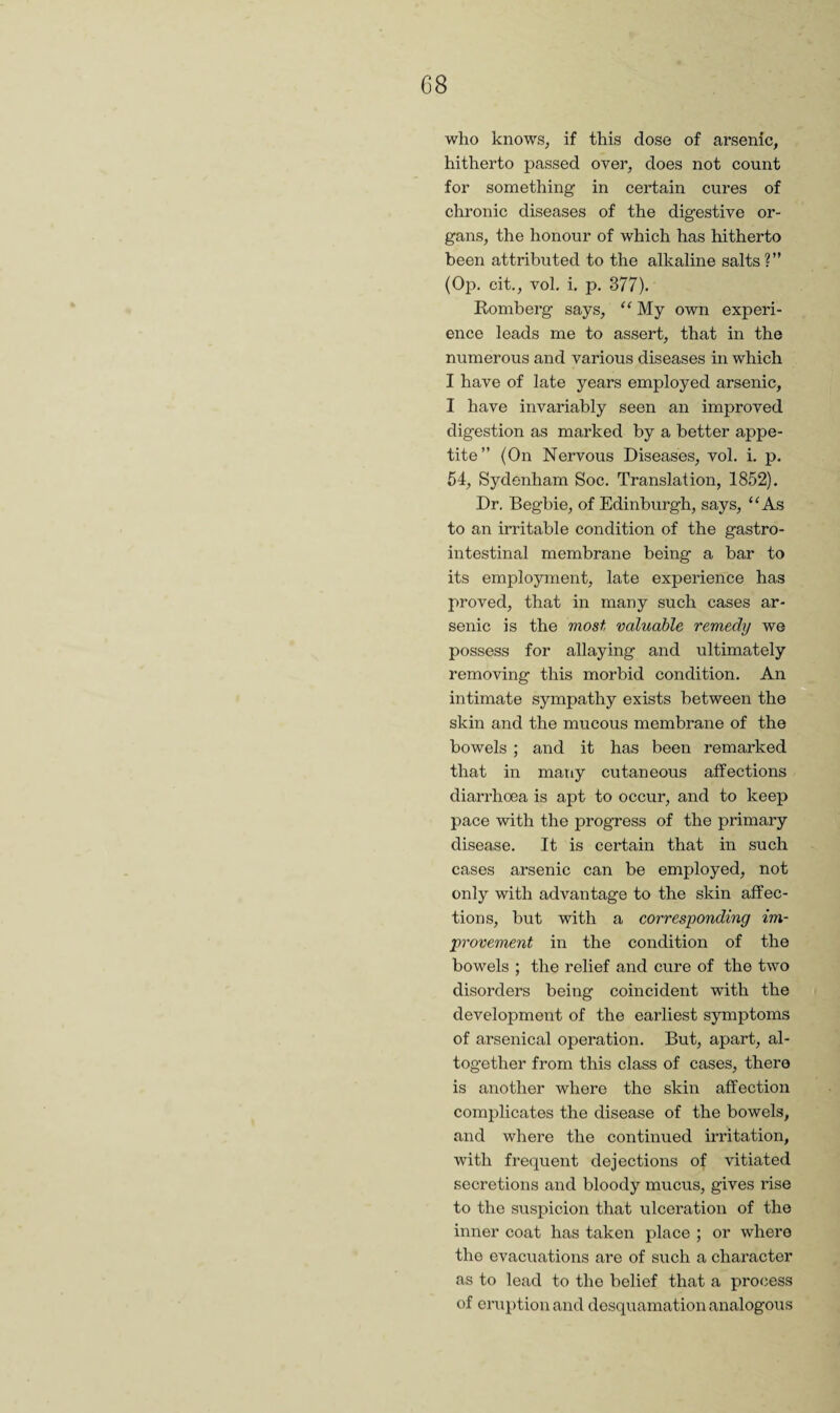 G8 who knows, if this dose of arsenic, hitherto passed over, does not count for something in cei’tain cures of chronic diseases of the digestive or¬ gans, the honour of which has hitherto been attributed to the alkaline salts ?” (Op. cit., vol, i. p. 377). Romberg says, “ My own experi¬ ence leads me to assert, that in the numerous and various diseases in which I have of late years employed arsenic, I have invariably seen an improved digestion as marked by a better appe¬ tite” (On Nervous Diseases, vol. i. p, 54, Sydenham Soc. Translation, 1852). Dr. Begbie, of Edinburgh, says, “As to an irritable condition of the gastro¬ intestinal membrane being a bar to its employment, late experience has proved, that in many such cases ar¬ senic is the most valuable remedy we possess for allaying and ultimately removing this morbid condition. An intimate sympathy exists between the skin and the mucous membrane of the bowels ; and it has been remarked that in many cutaneous affections diarrhoea is apt to occur, and to keep pace with the progress of the primary disease. It is certain that in such cases arsenic can be employed, not only with advantage to the skin affec¬ tions, but with a corresponding im¬ provement in the condition of the bowels ; the relief and cure of the two disorders being coincident with the development of the earliest symptoms of arsenical operation. But, apart, al¬ together from this class of cases, there is another where the skin affection complicates the disease of the bowels, and where the continued irritation, with frequent dejections of vitiated secretions and bloody mucus, gives rise to the suspicion that ulceration of the inner coat has taken place ; or where the evaciiations arc of such a character as to lead to the belief that a process of eruption and desquamation analogous \