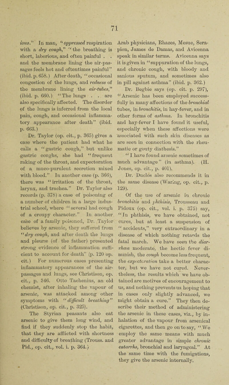 ious. Inman, qpjjresse^^respii’ation with a dry cougli^'' -'the breathing is short, laborious, and often painful . and the membrane lining the air-pas¬ sages feels hot and oftentimes painful” (ibid. p. 658.) After death, “ occasional congestion of the lungs, and redness of the membrane lining the air-tubes'' (ibid. p. 660.) ^“^The lungs . . are also specifically affected. The disorder of the lungs is inferred from the local pain, cough, and occasional inflamma¬ tory appearance after death” (ibid, p. 663.) Dr. Taylor (op. cit., p. 365) gives a case where the patient had what he calls a “gastric cough,” but unlike gastric coughs, she had “ frequent raking of the throat, and expectoration of a muco-purulent secretion mixed with blood.” In another case (p. 366), there was “ irritation of the throat, larynx, and trachea.” Dr. Taylor also records (p. 378) a case of poisoning of a number of children in a large indus¬ trial school, where “ several had cough of a croupy character.” In another case of a family poisoned, Dr. Taylor believes by arsenic, they suffered from “dry cough, and after death the lungs and pleurse (of the father) presented strong evidence of inflammation suffi¬ cient to account for death” (p. 120 op. cit.) For numerous cases presenting inflammatory appearances of the air- passages and lungs, see Christison, op. cit., p. 346. Otto Tachenius, an old chemist, after inhaling the vapour of arsenic, was attacked among other symptoms with “difficult breathing (Christison, op. cit., p. 325). The Styrian peasants also eat arsenic to give them long wind, and find if they suddenly stop the habit, that they are afflicted with shortness and difficulty of breathing (Trouss. and Pid., op. cit., vol. i. p. 364.) Arab physicians, Rhazes, Mesue, Sera- pion, James de Damas, and Avicenna speak in similar terms. Avicenna says it is given in “suppuration of the lungs, and chronic cough, with bloody and sanious sputum, and sometimes also in pill against asthma” (ibid. p. 362.) Dr. Begbie says (op. cit. p. 297), “Arsenic has been employed success¬ fully in many affections of the bronchial tubes, in bronchitis, in hay-fever, and in other forms of asthma. In bronchitis and hay-fever I have found it useful, especially when these affections were associated with such skin diseases as are seen in connection with the rheu¬ matic or gouty diathesis.” “ I have found arsenic sometimes of much advantage ” (in asthma). (H. Jones, op. cit., p. 401). Dr. Duclos also recommends it in the same disease (Waring, op. cit., p. 129). Of the use of arsenic in chronic bronchitis and phthisis, Trousseau and Pidoux (op. cit., vol. i. p. 375) say, “In phthisis, we have obtained, not cures, but at least a suspension of “ accideiits,” very extraordinary in a disease of which nothing retards the fatal march. We have seen the diar- rhcea moderate, the hectic fever di¬ minish, the cough become less frequent, the expectoration take a better charac¬ ter, but we have not cured. Never¬ theless, the results which we have ob¬ tained are motives of encouragement to us, and nothing prevents us hoping that in cases only slightly advanced, we might obtain a cure.” They then de¬ scribe their method of administering the arsenic in these cases, viz., by in¬ halation of the vapour from arsenical cigarettes, and then go on to say, “We employ the same means with much greater advantage in simple chronic catarrhs, bronchial and laryngeal.” At the same time with the fumigations, they give the arsenic internally.