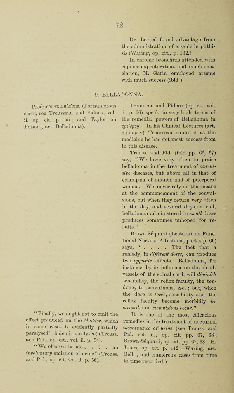 Dr. Leared found advantage from the administration of arsenic in phthi¬ sis (Waring, op. cit., p. 132.) In chronic bronchitis attended with copious expectoration, and much ema¬ ciation, M. Garin employed arsenic with much success (ibid.) 9. BELLADONNA. Produces convulsions. (For numerous cases, see Trousseau and Pidoux, vol. ii. op. cit. p. 55 ; and Taylor on Poisons, art. Belladonna). Finally, we ought not to omit the effect produced on the bladder, which in some cases is evidently partially paralysed” a demi paralysge) (Trouss. and Pid., op. cit., vol. ii. p. 54). We observe besides, ... an involuntary emission of urine” (Trouss. and Pid., op. cit. vol. ii. p. 56). Trousseau and Pidoux (op. cit. vol. ii. p. 66) speak in very high terms of the remedial powers of Belladonna in epilepsy. In his Clinical Lectures (art. Epilepsy), Trousseau names it as the medicine he has got most success from in this disease. Trouss. and Pid. (ibid pp. 66, 67) say, “We have very often to praise belladonna in the treatment of convul¬ sive diseases, but above all in that of eclampsia of infants, and of puerperal women. We never rely on this means at the commencement of the convul¬ sions, but when they return very often in the day, and several days on end, belladonna administered in small doses produces sometimes unhoped, for re¬ sults.” Brown-Sequard (Lectures on Func¬ tional Nervous Affections, part i. p. 66) says, The fact that a remedy, in different doses, can produce two opposite effects. Belladonna, for instance, by its influence on the blood¬ vessels of the spinal cord, will diminish sensibility, the reflex faculty, the ten¬ dency to convulsions, &c. ; but, when the dose is toxic, sensibility and the reflex faculty become morbidly in¬ creased, and convulsions occur. It is one of the most efficacious remedies in the treatment of nocturnal incontinence of urine (see Trouss. and Pid. vol. ii., op. cit. pp. 67, 68 ; Brown-S6quard, op. cit. pp. 67, 68 ; H. Jones, op. cit. p. 442 ; Waring, art. Bell. ; and numeroixs cases from time to time recorded.)